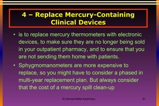 4 – Replace Mercury-Containing Clinical Devices is to replace mercury thermometers with electronic devices, to make sure they are no longer being sold in your outpatient pharmacy, and to ensure that you are not sending them home with patients. Sphygmomanometers are more expensive to replace, so you might have to consider a phased in multi-year replacement plan. But always consider that the cost of a mercury spill clean-up 