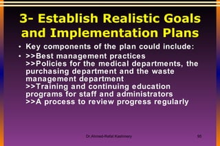 3- Establish Realistic Goals and Implementation Plans Key components of the plan could include:  >>Best management practices >>Policies for the medical departments, the purchasing department and the waste management department >>Training and continuing education programs for staff and administrators >>A process to review progress regularly  