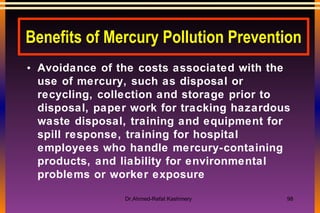 Benefits of Mercury Pollution Prevention Avoidance of the costs associated with the use of mercury, such as disposal or recycling, collection and storage prior to disposal, paper work for tracking hazardous waste disposal, training and equipment for spill response, training for hospital employees who handle mercury-containing products, and liability for environmental problems or worker exposure 