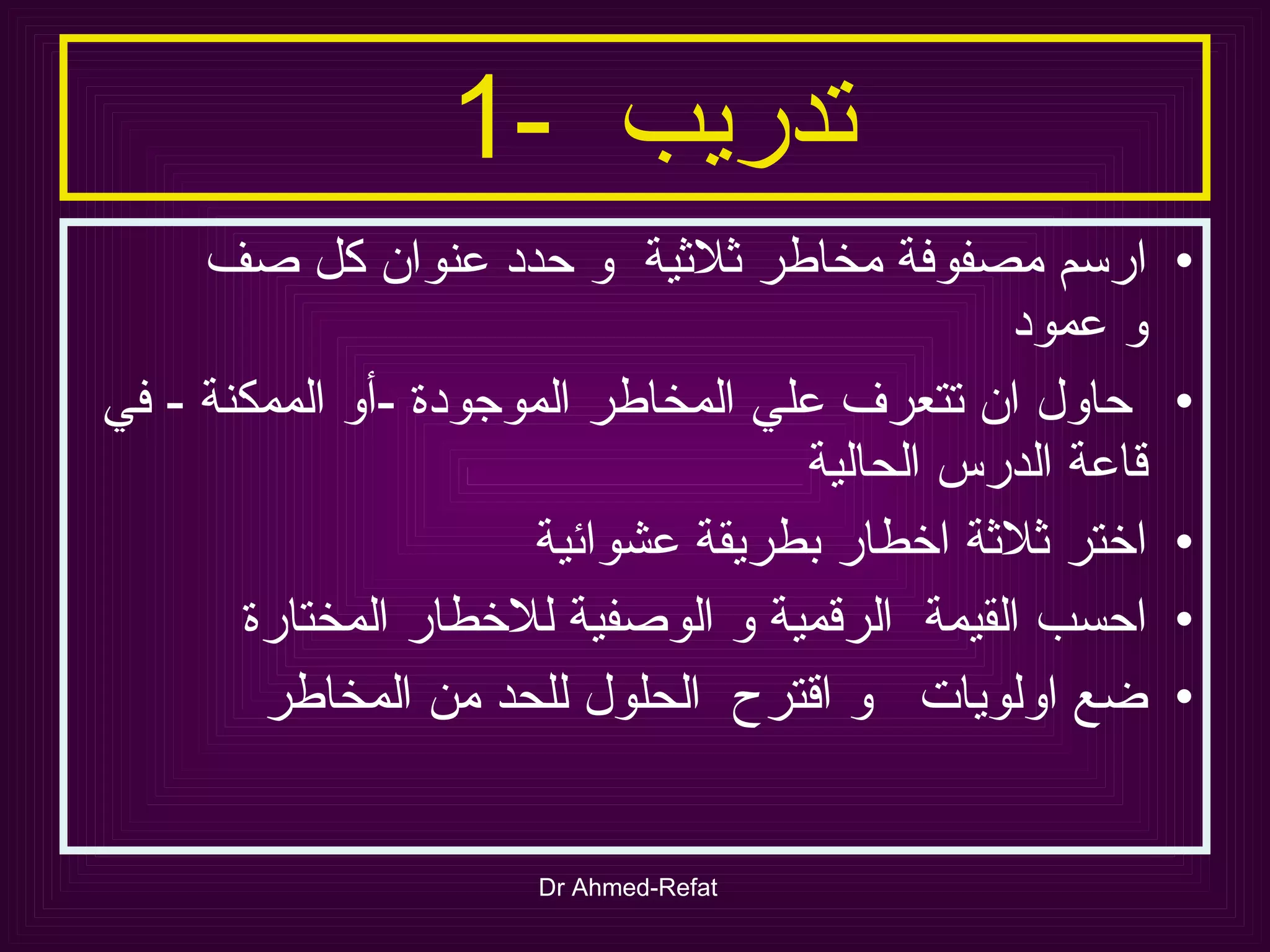 تدريب  -1  ارسم مصفوفة مخاطر ثلاثية  و حدد عنوان كل صف  و عمود حاول ان تتعرف علي المخاطر الموجودة  - أو الممكنة  -  في قاعة الدرس الحالية اختر ثلاثة اخطار بطريقة عشوائية احسب القيمة  الرقمية و الوصفية للاخطار المختارة ضع اولويات  و اقترح  الحلول للحد من المخاطر  