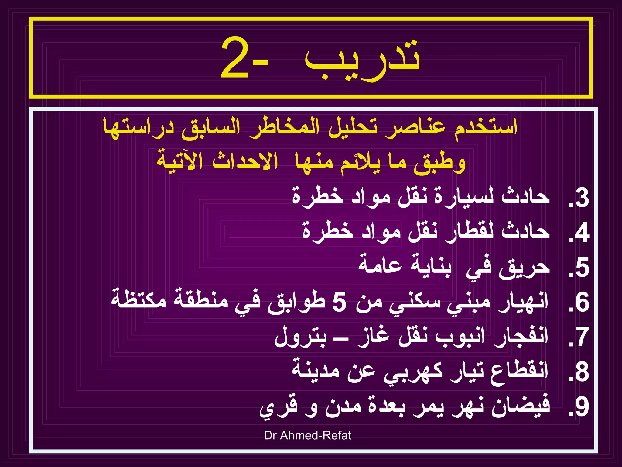 تدريب  -2   استخدم عناصر تحليل المخاطر السابق دراستها وطبق ما يلائم منها  الاحداث الآتية حادث لسيارة نقل مواد خطرة حادث لقطار نقل مواد خطرة حريق في  بناية عامة انهيار مبني سكني من  5  طوابق في منطقة مكتظة انفجار انبوب نقل غاز – بترول انقطاع تيار كهربي عن مدينة  فيضان نهر يمر بعدة مدن و قري  