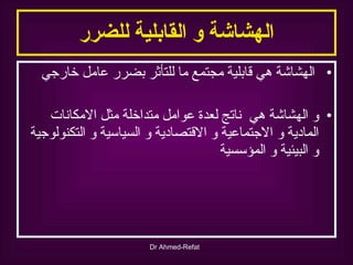 الهشاشة و القابلية للضرر الهشاشة هي قابلية مجتمع ما للتأثر بضرر عامل خارجي و الهشاشة هي  ناتج لعدة عوامل متداخلة مثل الامكانات المادية و الاجتماعية و الاقتصادية و السياسية و التكنولوجية و البيئية و المؤسسية 