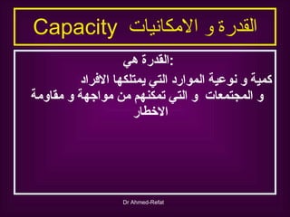 القدرة و الامكانيات  Capacity القدرة هي  : كمية و نوعية الموارد التي يمتلكها الافراد  و المجتمعات  و التي تمكنهم من مواجهة و مقاومة الاخطار 