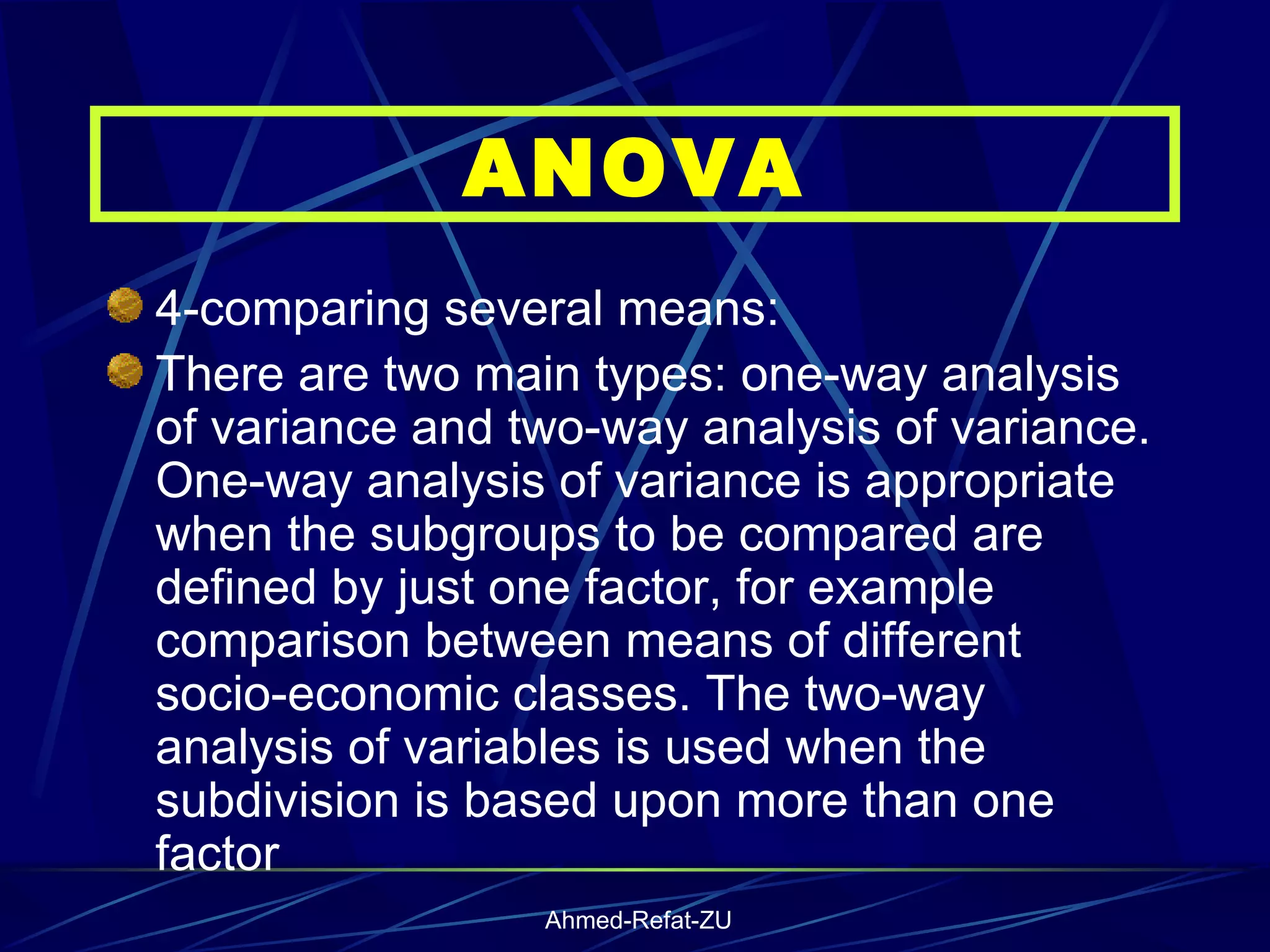 4-comparing several means: There are two main types: one-way analysis of variance and two-way analysis of variance. One-way analysis of variance is appropriate when the subgroups to be compared are defined by just one factor, for example comparison between means of different socio-economic classes. The two-way analysis of variables is used when the subdivision is based upon more than one factor   ANOVA 
