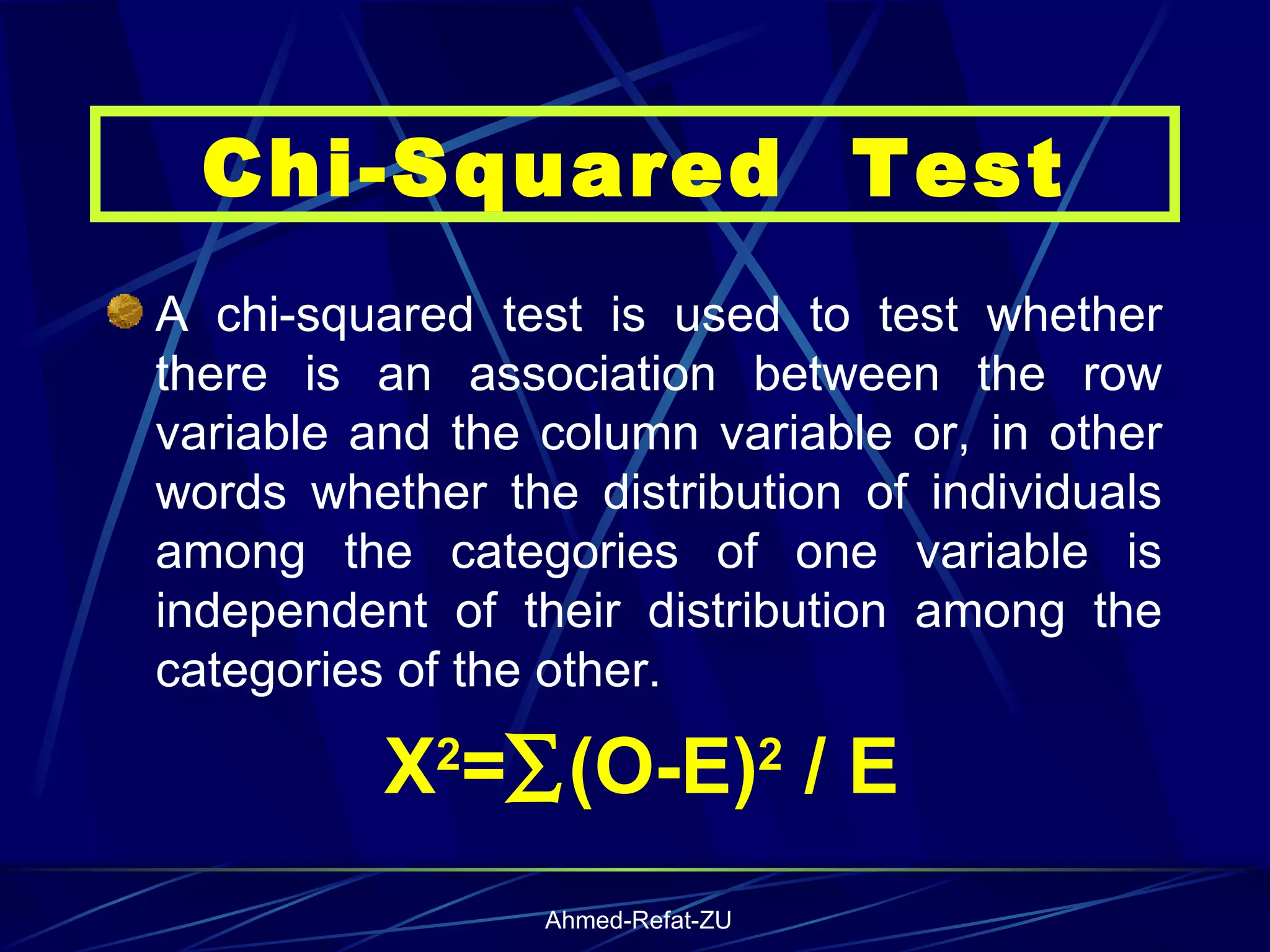 A chi-squared test is used to test whether there is an association between the row variable and the column variable or, in other words whether the distribution of individuals among the categories of one variable is independent of their distribution among the categories of the other.  X 2 =  (O-E) 2  / E Chi-Squared  Test 