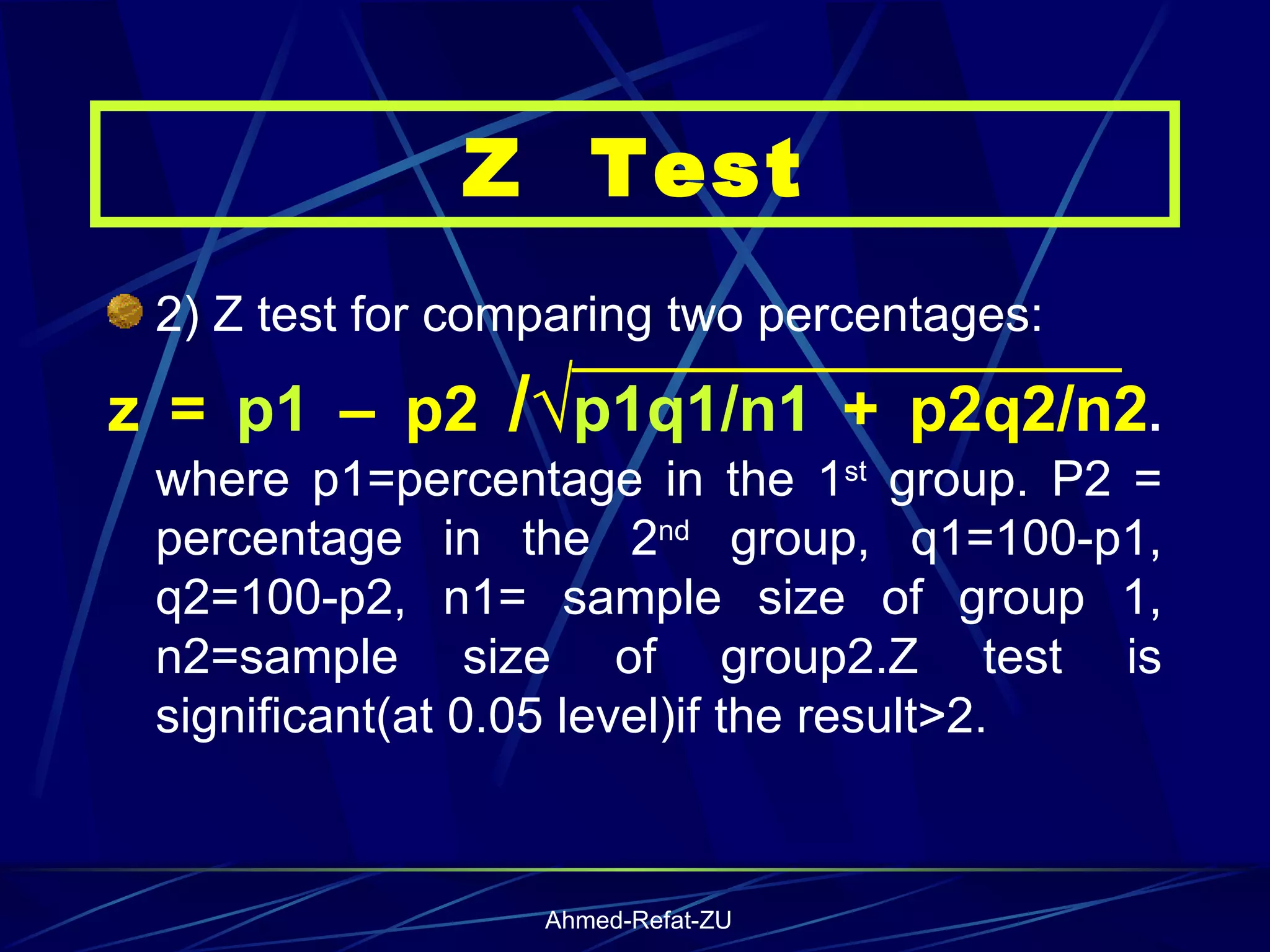 2) Z test for comparing two percentages:  z =  p1  – p2  /√ p1q1/n1  + p2q2/n2 .  where p1=percentage in the 1 st  group. P2 = percentage in the 2 nd  group, q1=100-p1, q2=100-p2, n1= sample size of group 1, n2=sample size of group2.Z test is significant(at 0.05 level)if the result>2. Z  Test 