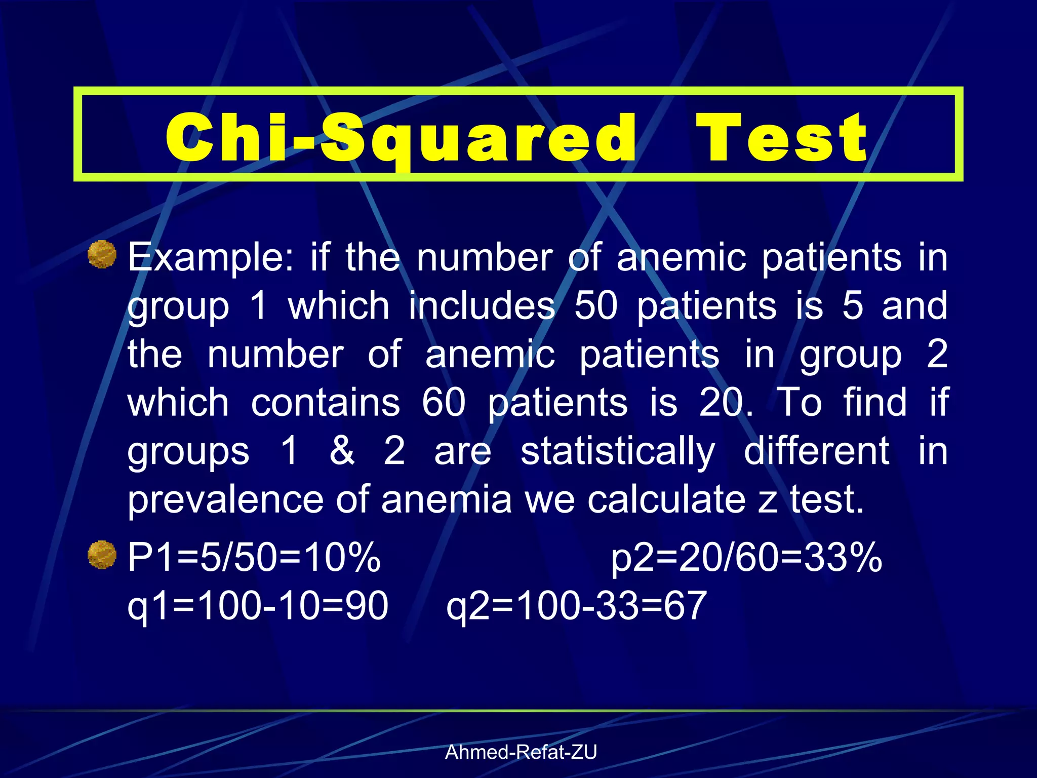 Example: if the number of anemic patients in group 1 which includes 50 patients is 5 and the number of anemic patients in group 2 which contains 60 patients is 20. To find if groups 1 & 2 are statistically different in prevalence of anemia we calculate z test. P1=5/50=10%  p2=20/60=33%  q1=100-10=90  q2=100-33=67 Chi-Squared  Test 
