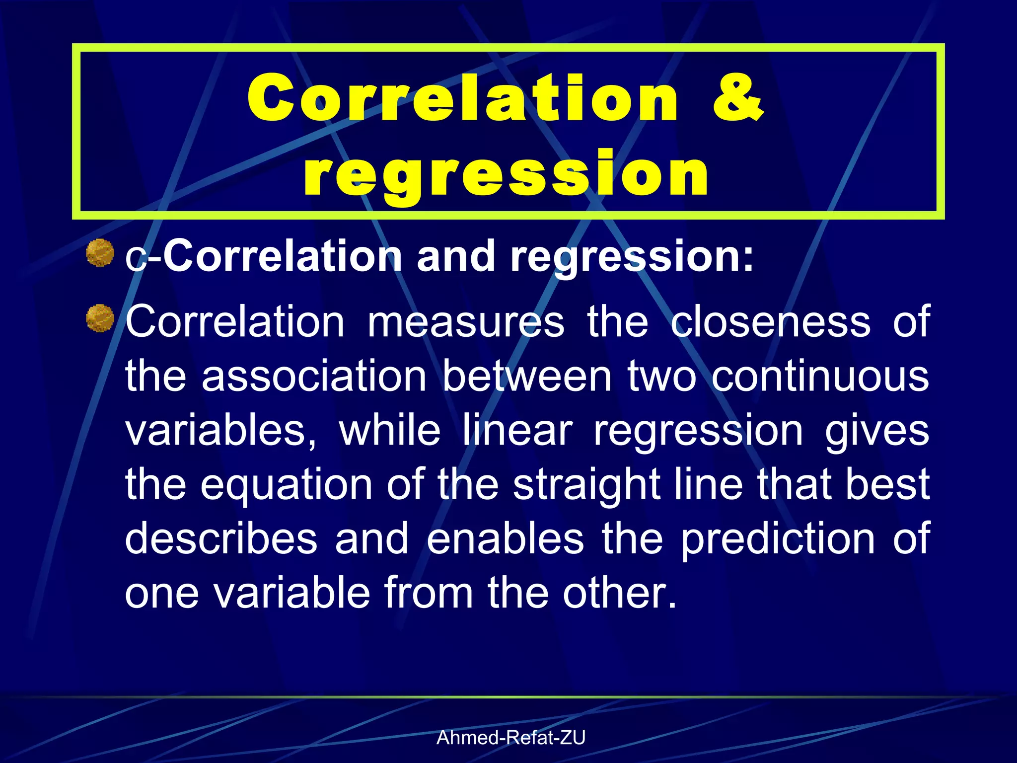 c- Correlation and regression: Correlation measures the closeness of the association between two continuous variables, while linear regression gives the equation of the straight line that best describes and enables the prediction of one variable from the other. Correlation & regression 