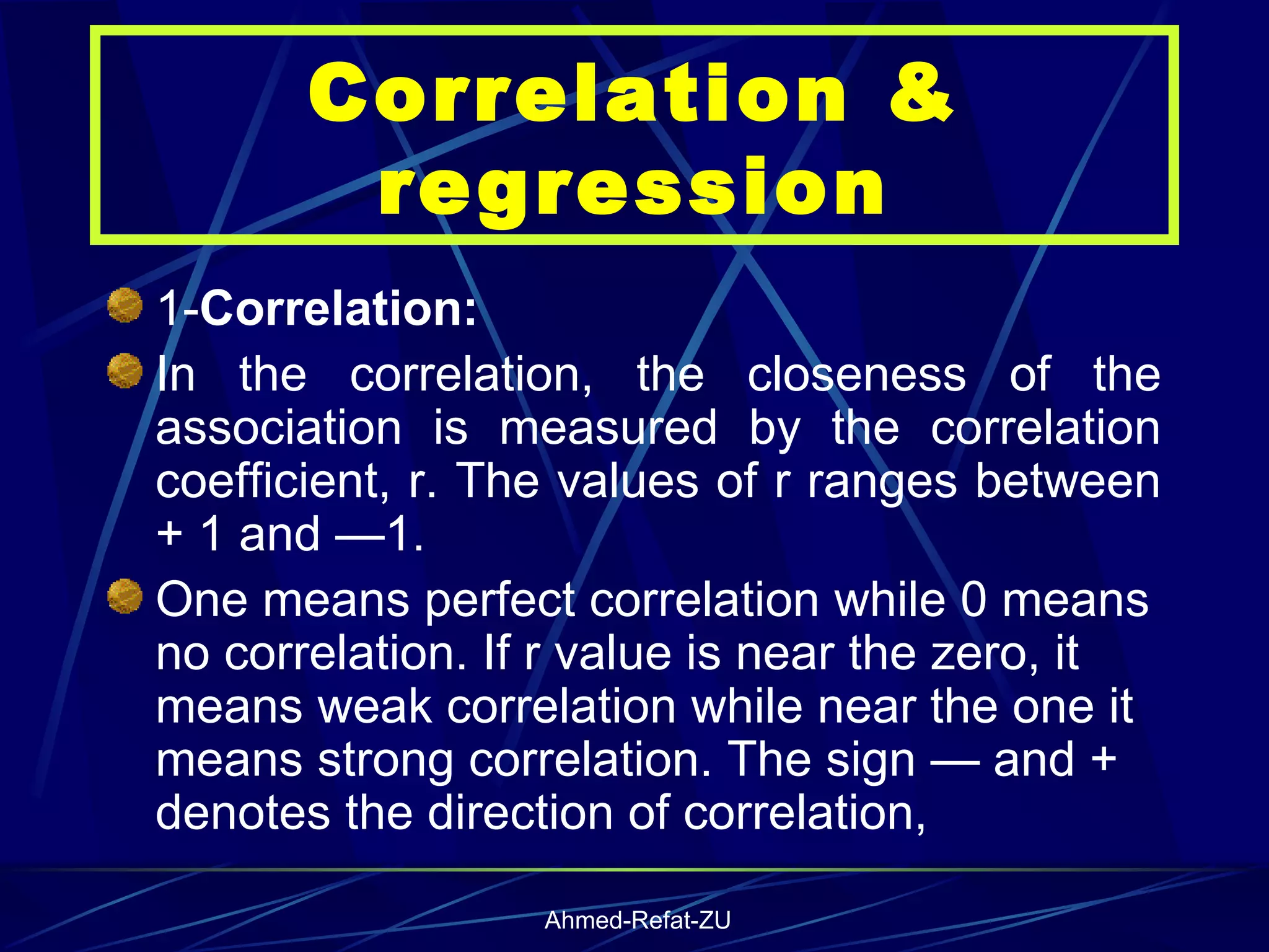 1- Correlation: In the correlation, the closeness of the association is measured by the correlation coefficient, r. The values of r ranges between + 1 and —1.  One means perfect correlation while 0 means no correlation. If r value is near the zero, it means weak correlation while near the one it means strong correlation. The sign — and + denotes the direction of correlation,  Correlation & regression 