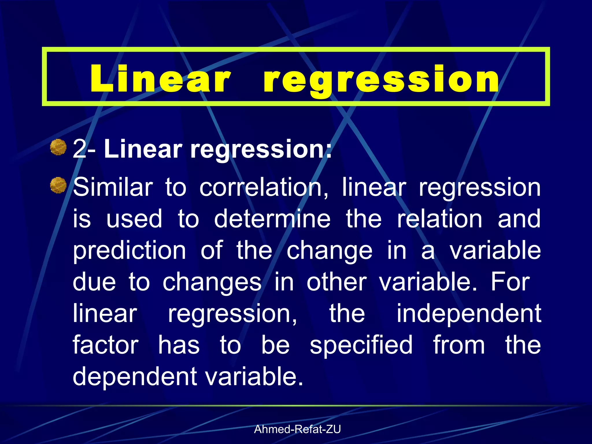 2-  Linear regression: Similar to correlation, linear regression is used to determine the relation and prediction of the change in a variable due to changes in other variable. For  linear regression, the independent factor has to be specified from the dependent variable.  Linear  regression 