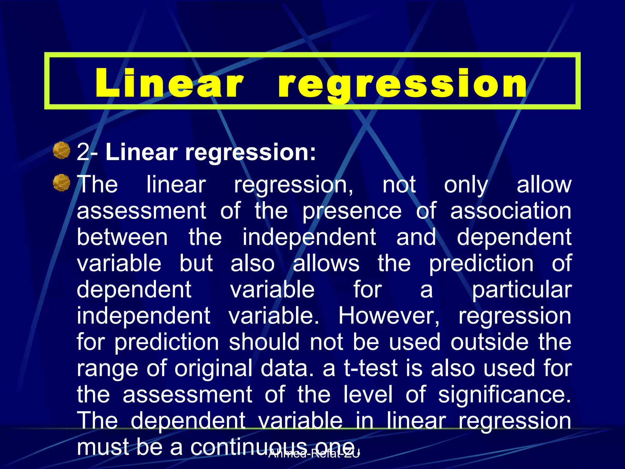 2-  Linear regression: The linear regression, not only allow assessment of the presence of association between the independent and dependent variable but also allows the prediction of dependent variable for a particular independent variable. However, regression for prediction should not be used outside the range of original data. a t-test is also used for the assessment of the level of significance. The dependent variable in linear regression must be a continuous one. Linear  regression 