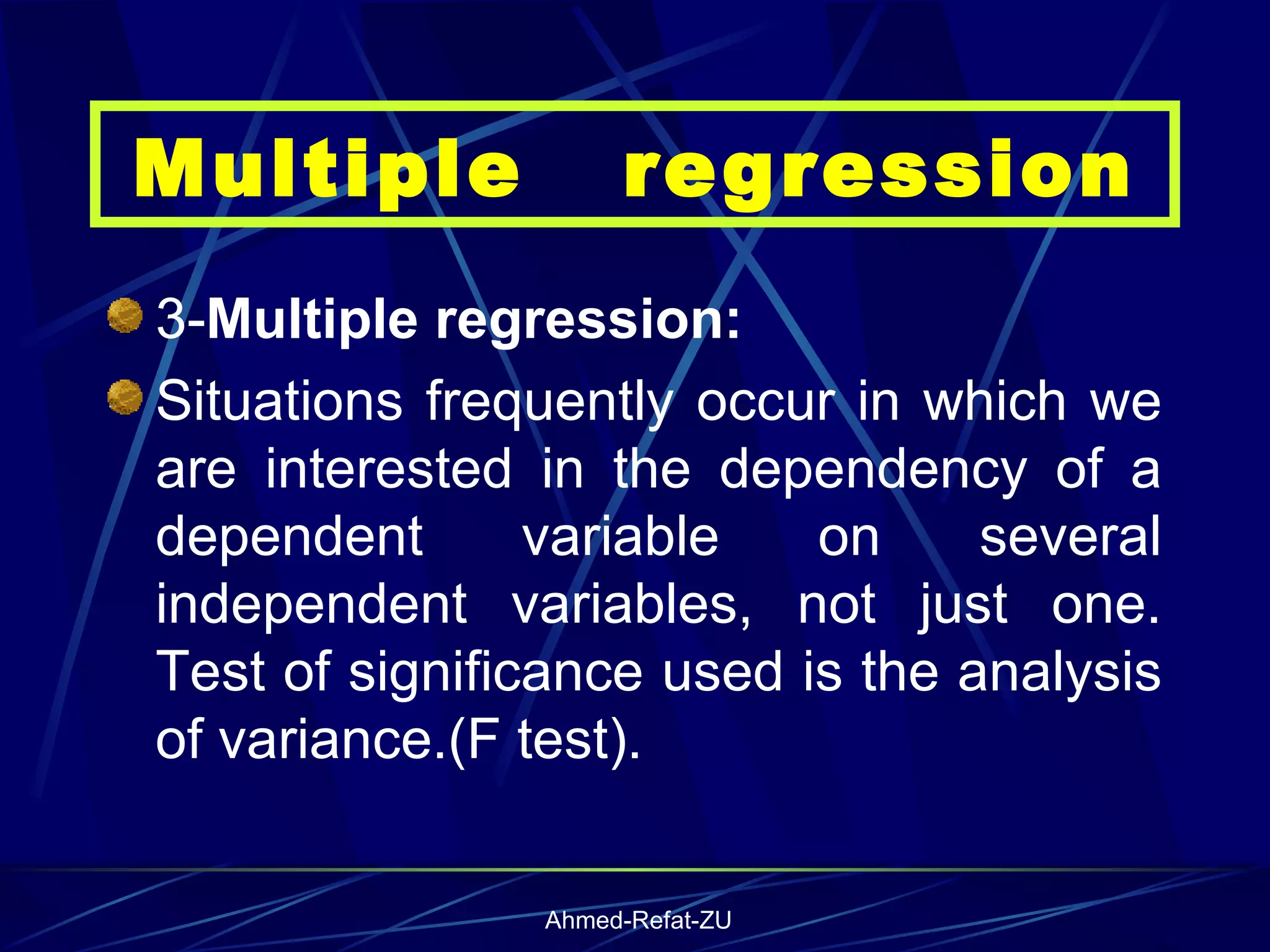 3- Multiple regression: Situations frequently occur in which we are interested in the dependency of a dependent variable on several independent variables, not just one. Test of significance used is the analysis of variance.(F test). Multiple  regression 