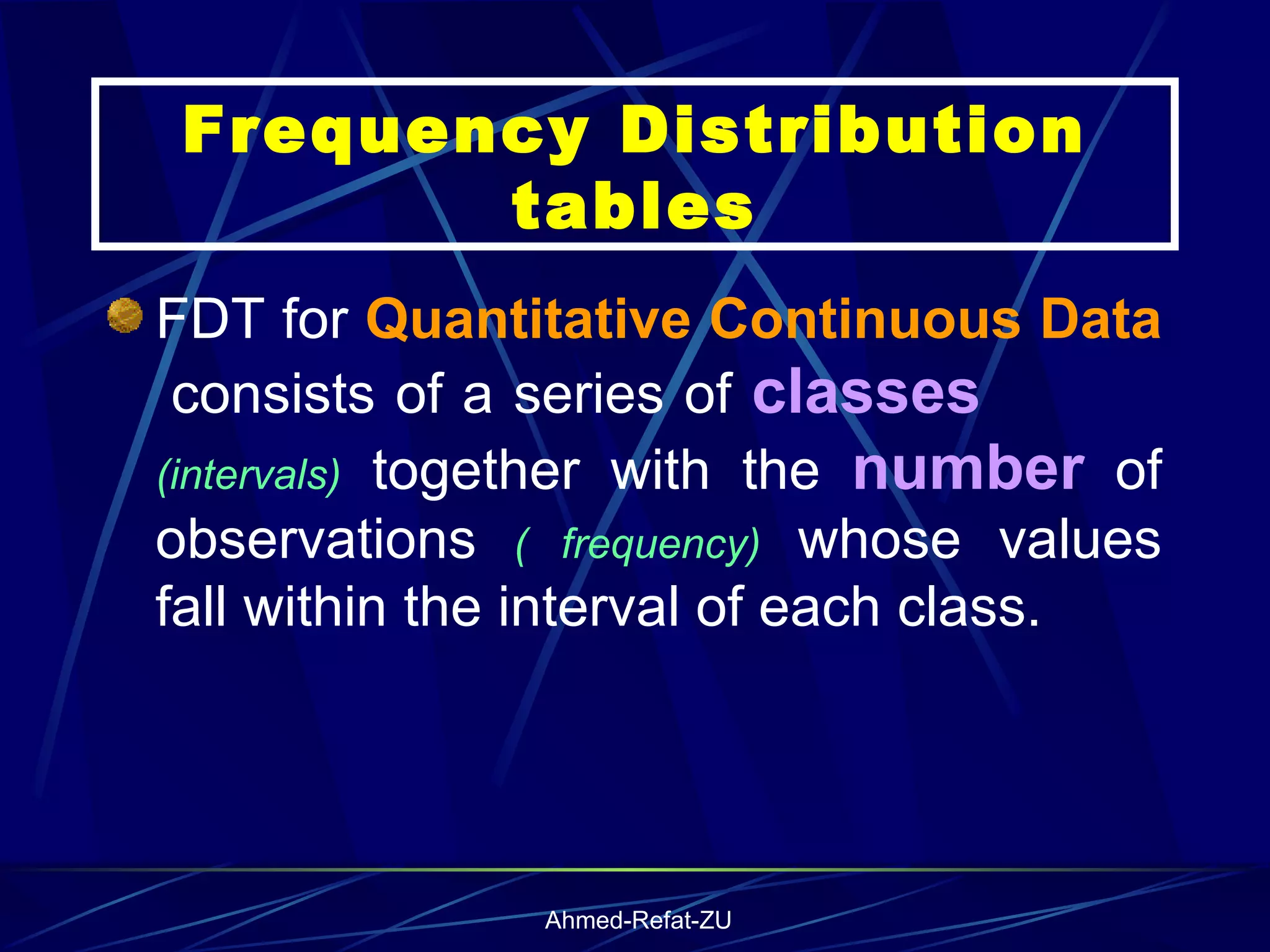 FDT for  Quantitative Continuous Data   consists of a series of  classes   (intervals)  together with the  number  of observations  ( frequency)  whose values fall within the interval of each class.  Frequency Distribution tables 