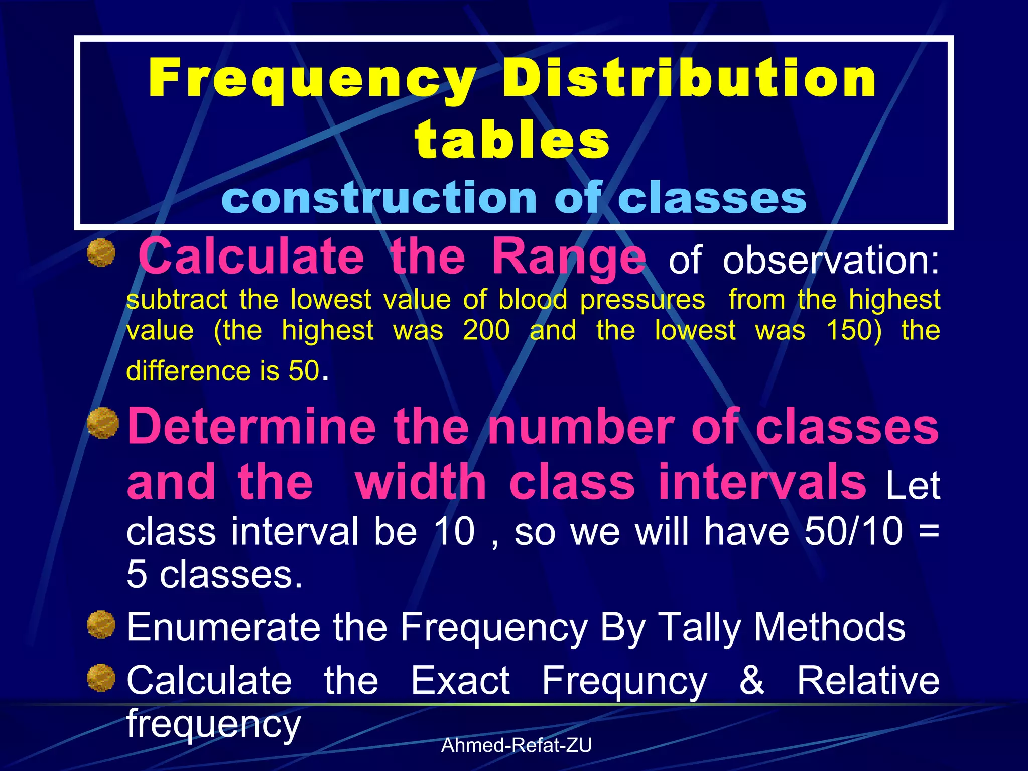 Frequency Distribution tables construction of classes   Calculate the Range  of observation:  subtract the lowest value of blood pressures  from the highest value (the highest was 200 and the lowest was 150) the difference is 50 . Determine the number of classes and the  width class intervals  Let class interval be 10 , so we will have 50/10 = 5 classes.   Enumerate the Frequency By Tally Methods Calculate the Exact Frequncy & Relative frequency 