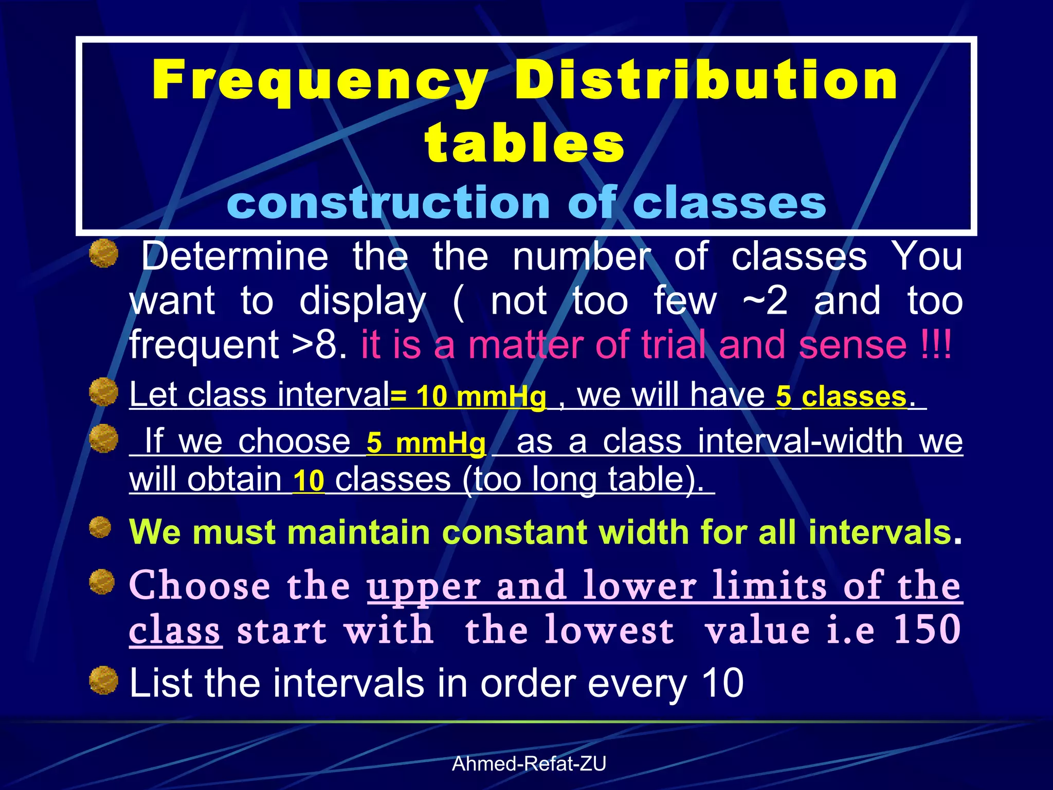 Frequency Distribution tables construction of classes   Determine the the number of classes You want to display ( not too few ~2 and too frequent >8.  it is a matter of trial and sense !!! Let class interval = 10 mmHg  , we will have  5   classes .  If we choose  5 mmHg   as a class interval-width we will obtain  10  classes (too long table).  We must maintain constant width for all intervals .   Choose the  upper and lower limits of the class  start with  the lowest  value i.e 150  List the intervals in order every 10 