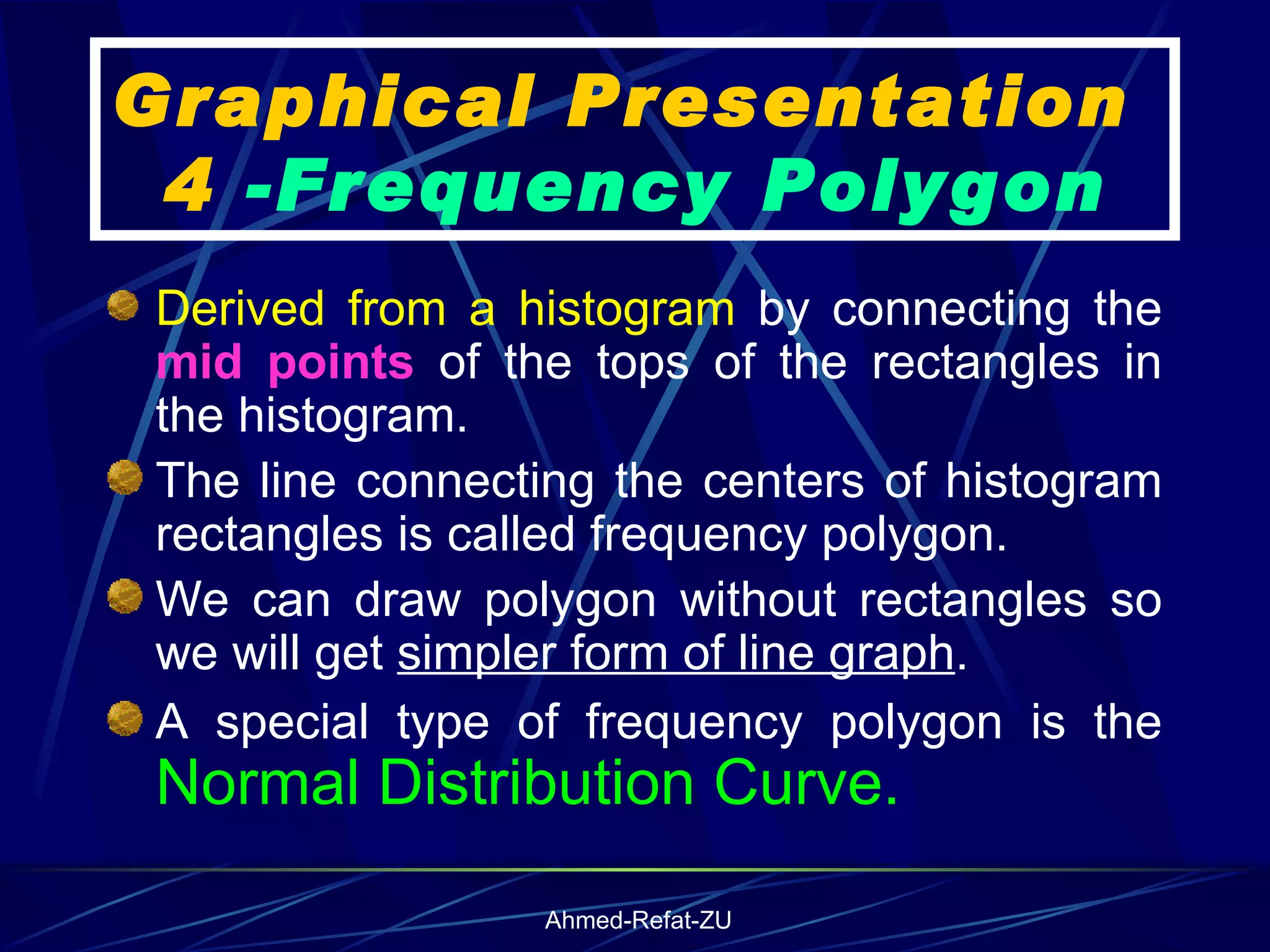 Graphical Presentation  4  -Frequency Polygon Derived from a histogram  by connecting the  mid points  of the tops of the rectangles in the histogram. The line connecting the centers of histogram rectangles is called frequency polygon.  We can draw polygon without rectangles so we will get  simpler form of line graph . A special type of frequency polygon is the  Normal Distribution Curve. 