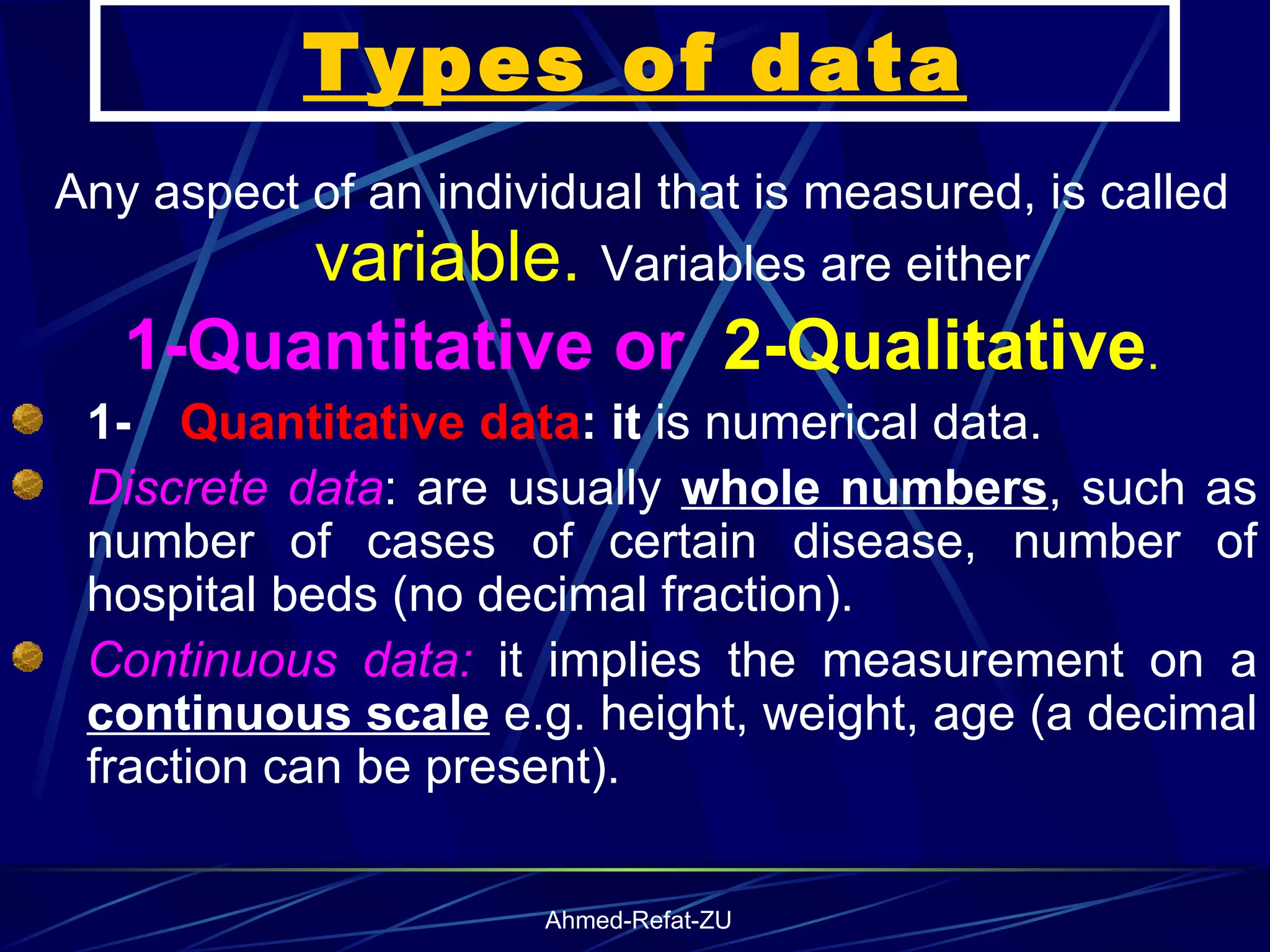 Types of data Any aspect of an individual that is measured, is called  variable.  Variables are either 1-Quantitative or  2-Qualitative . 1-      Quantitative data : it  is numerical data. Discrete data : are usually  whole numbers , such as number of cases of certain disease, number of hospital beds (no decimal fraction). Continuous data:  it implies the measurement on a  continuous scale  e.g. height, weight, age (a decimal fraction can be present ). 