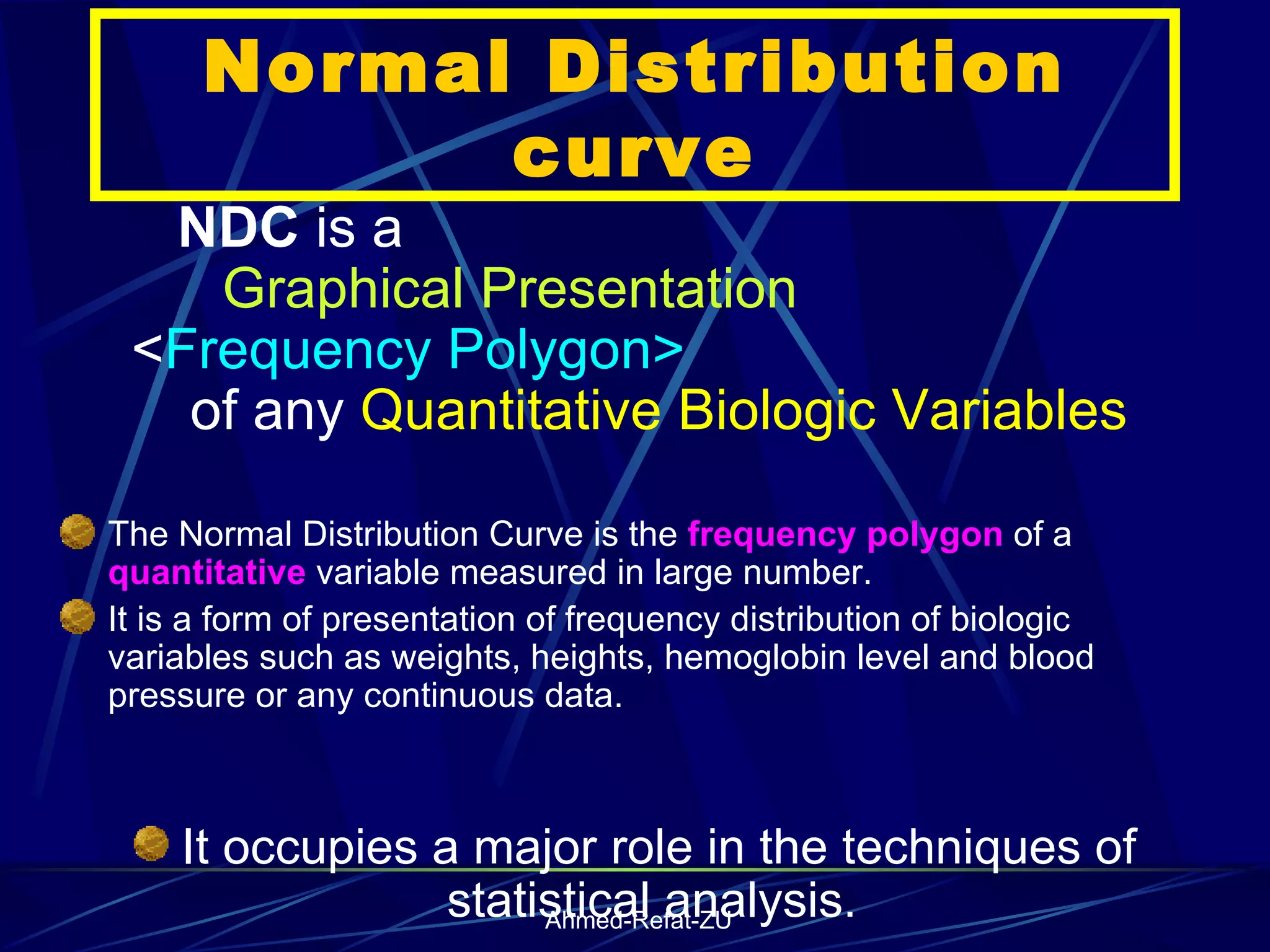 Normal Distribution curve NDC  is a  Graphical Presentation   < Frequency Polygon>  of any  Quantitative   Biologic   Variables The Normal Distribution Curve is the  frequency polygon  of a  quantitative  variable measured in large number.  It is a form of presentation of frequency distribution of biologic variables such as weights, heights, hemoglobin level and blood pressure or any continuous data.  It occupies a major role in the techniques of statistical analysis.  