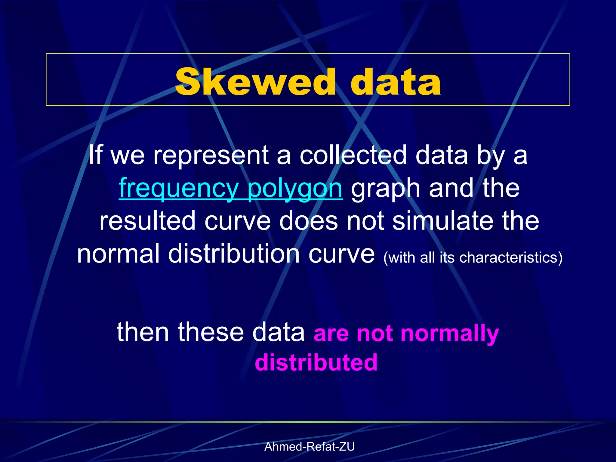 Skewed data If we represent a collected data by a  frequency polygon  graph and the resulted curve does not simulate the normal distribution curve  (with all its characteristics)  then these data  are not normally distributed  