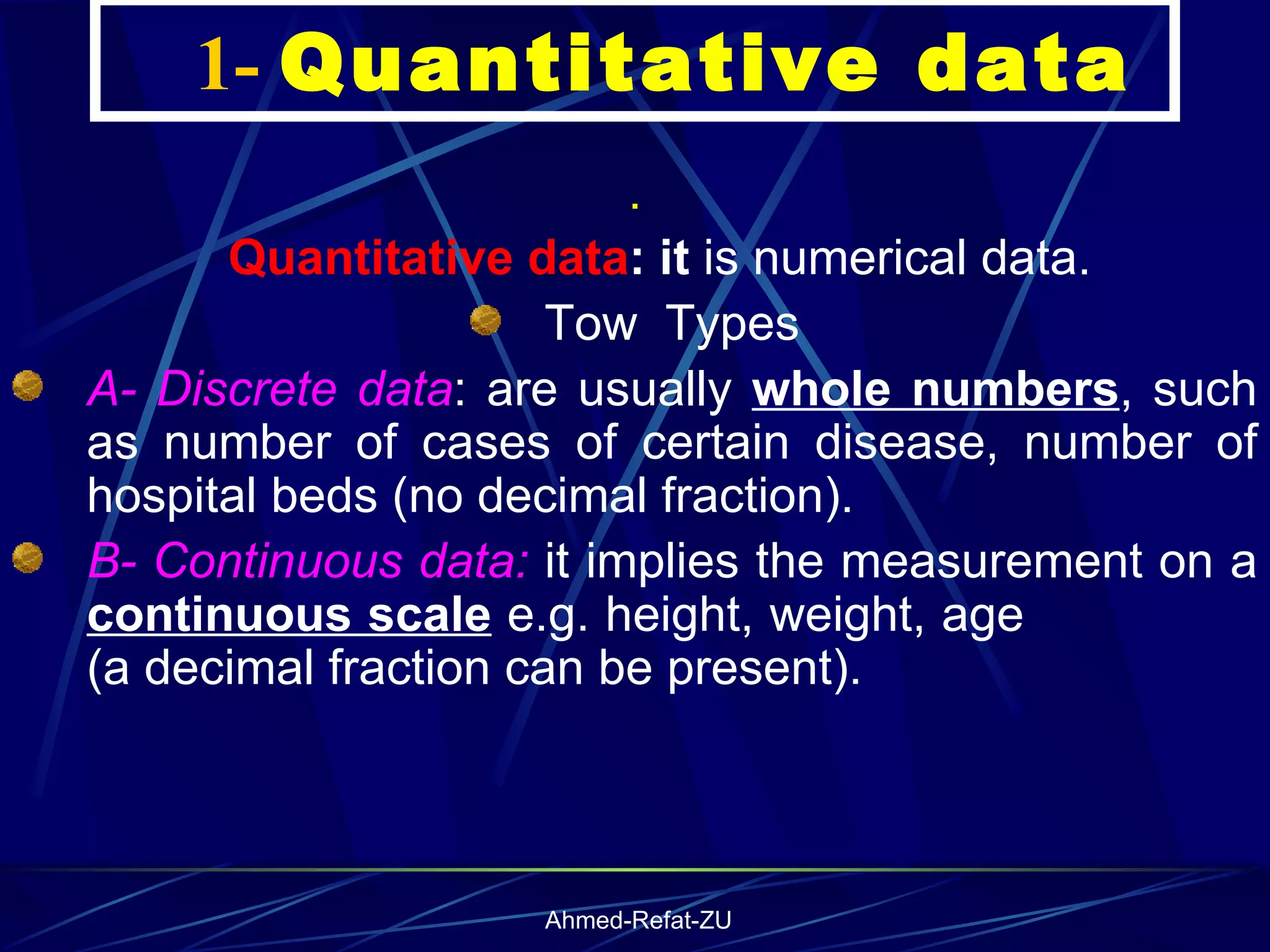     1-  Quantitative data .      Quantitative data : it  is numerical data. Tow  Types A- Discrete data : are usually  whole numbers , such as number of cases of certain disease, number of hospital beds (no decimal fraction). B- Continuous data:  it implies the measurement on a  continuous scale  e.g. height, weight, age  (a decimal fraction can be present ). 