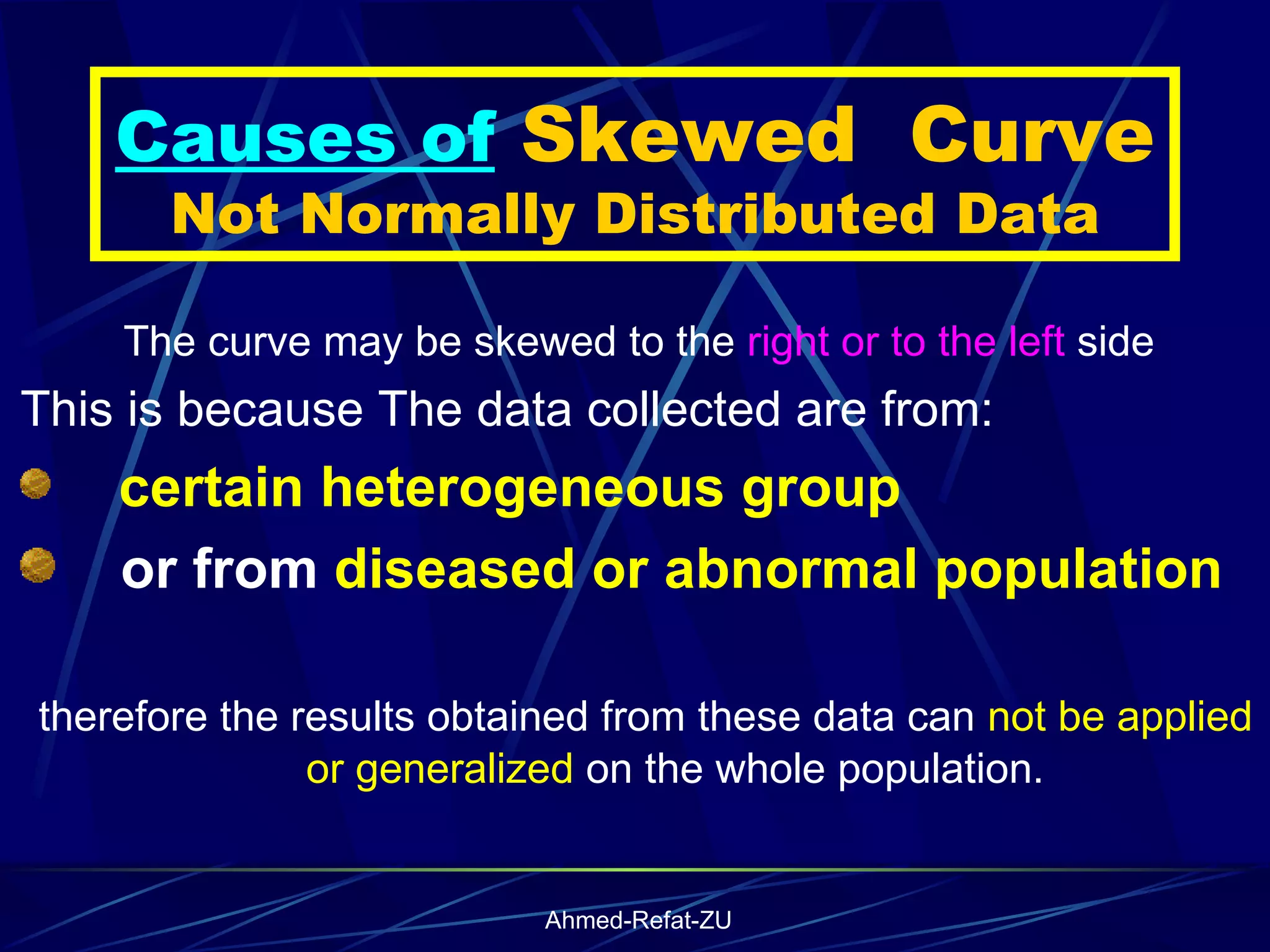 Causes of  Skewed  Curve Not Normally Distributed Data The curve may be skewed to the  right or to the left  side This is because The data collected are from: certain   heterogeneous group or from  diseased or abnormal population therefore the results obtained from these data can  not be applied or generalized  on the whole population.  