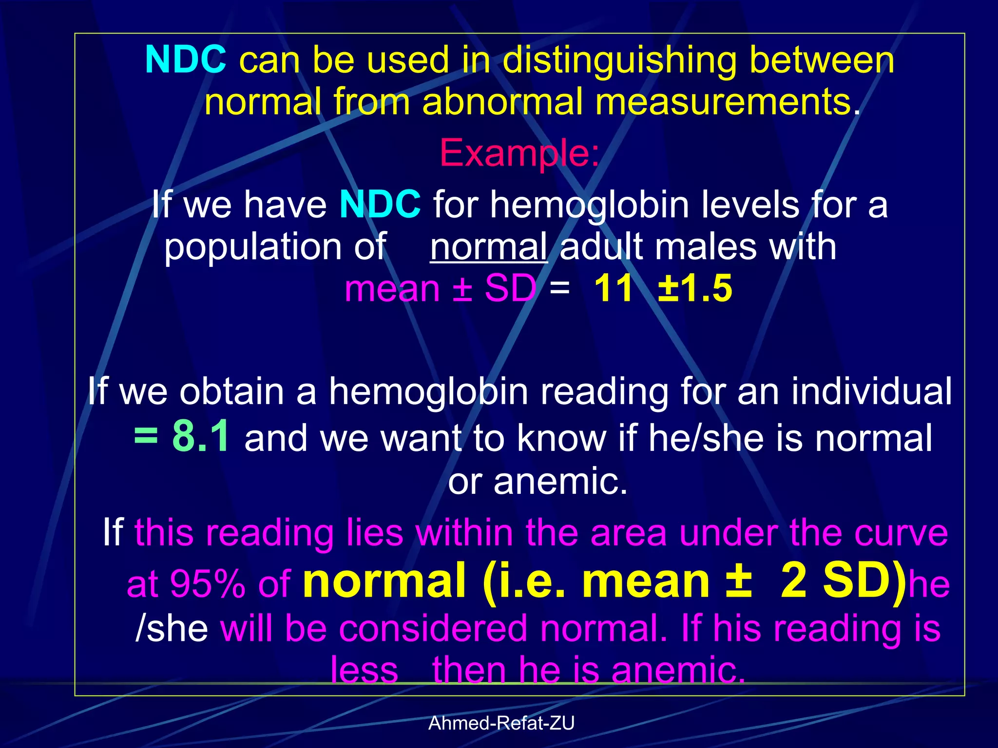 NDC  can be used in distinguishing between normal from abnormal measurements .  Example: If we have  NDC  for hemoglobin levels for a population of  normal  adult males with  mean ± SD  =  11  ±1.5 If we obtain a hemoglobin reading for an individual  = 8.1  and we want to know if he/she is normal  or anemic. If  this reading lies within the area under the curve at 95% of  normal (i.e. mean ±  2 SD) he  /she  will be considered normal. If his reading is less  then he is anemic. 