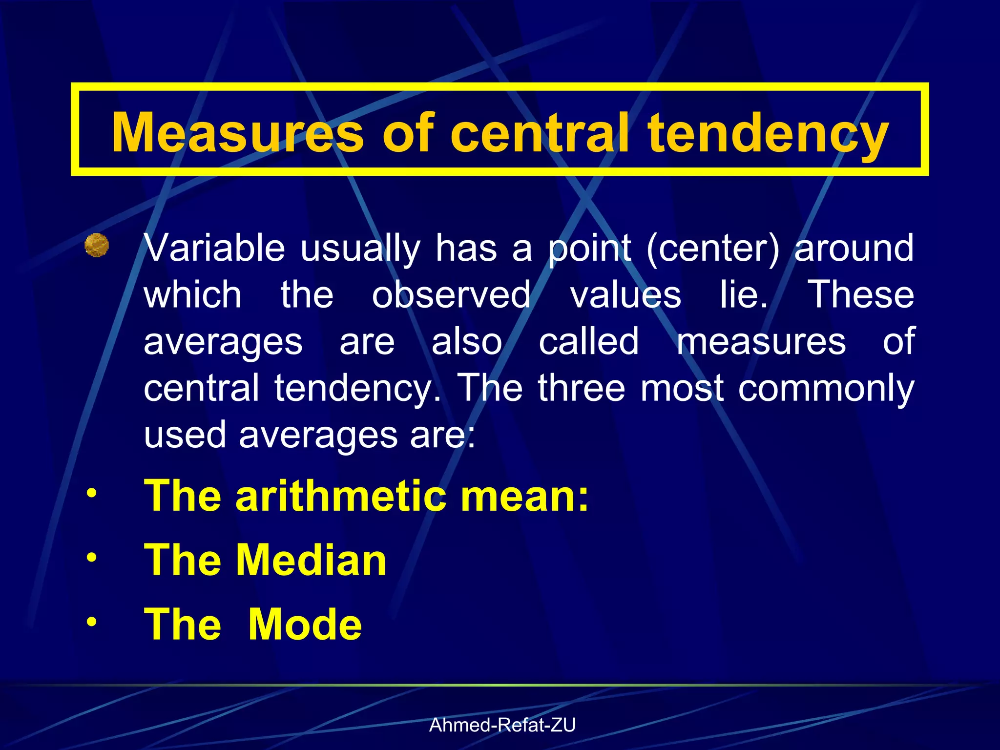 Measures of central tendency Variable usually has a point (center) around which the observed values lie. These averages are also called measures of central tendency. The three most commonly used averages are: The arithmetic mean: The Median The  Mode 