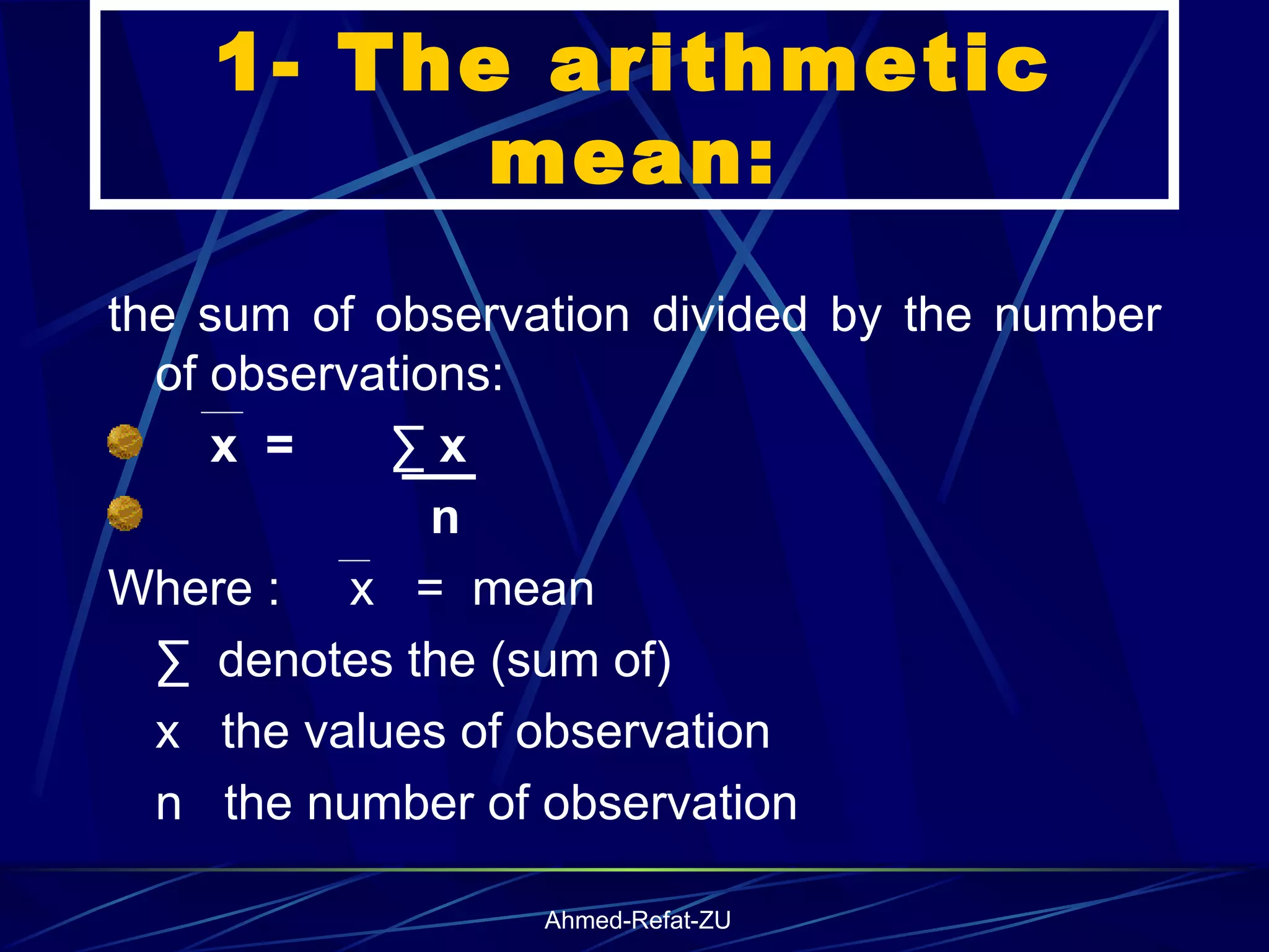1- The arithmetic mean: the sum of observation divided by the number of observations: x  =  ∑ x  n Where :  x  =  mean ∑  denotes the (sum of) x  the values of observation  n  the number of observation 
