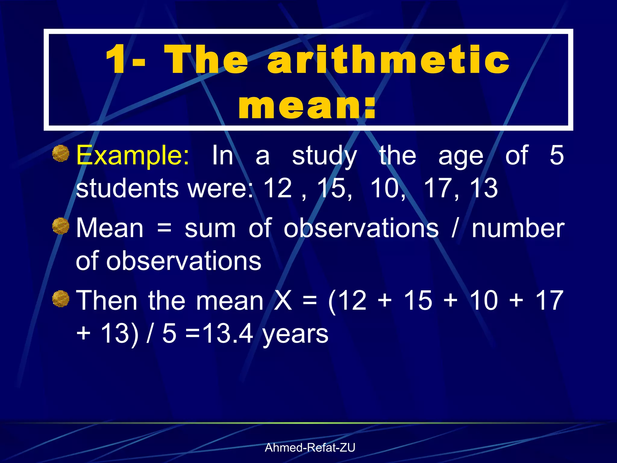 Example:  In a study the age of 5 students were: 12 , 15,  10,  17, 13 Mean = sum of observations / number of observations Then the mean X = (12 + 15 + 10 + 17 + 13) / 5 =13.4 years 1- The arithmetic mean: 