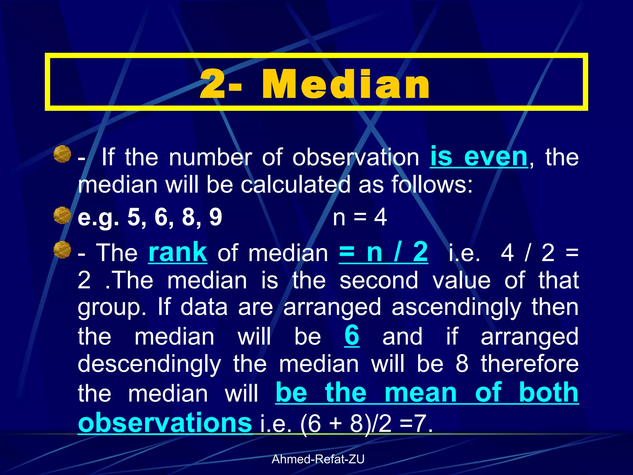 -    If the number of observation  is even , the median will be calculated as follows: e.g. 5, 6, 8, 9  n = 4  - The  rank  of median  = n / 2   i.e.  4 / 2 = 2 .The median is the second value of that group. If data are arranged ascendingly then the median will be  6  and if arranged descendingly the median will be 8 therefore the median will  be the mean of both observations  i.e. (6 + 8)/2 =7.  2- Median 
