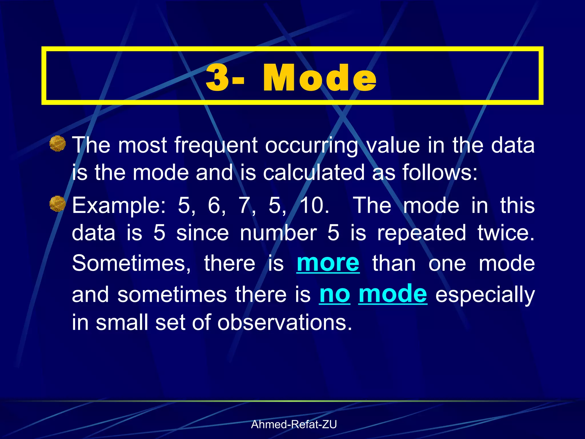 The most frequent occurring value in the data is the mode and is calculated as follows:  Example: 5, 6, 7, 5, 10.  The mode in this data is 5 since number 5 is repeated twice. Sometimes, there is  more  than one mode and sometimes there is  no   mode  especially in small set of observations.  3- Mode 