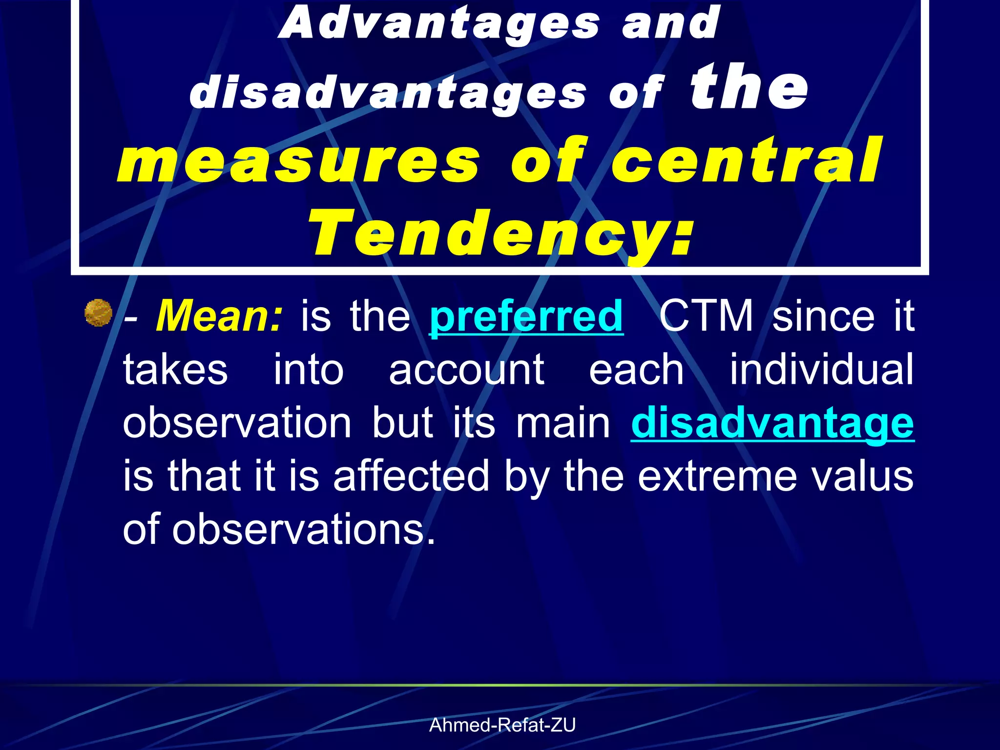 Advantages and disadvantages of  the  measures of central Tendency: -  Mean:  is the  preferred   CTM since it takes into account each individual observation but its main  disadvantage  is that it is affected by the extreme valus of observations. 