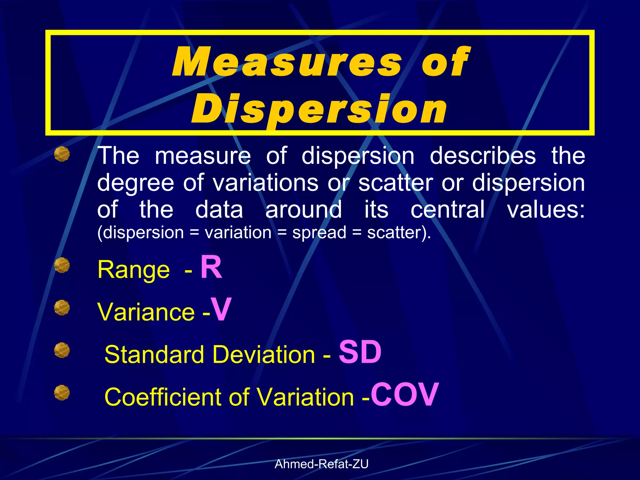 Measures of Dispersion The measure of dispersion describes the degree of variations or scatter or dispersion of the data around its central values:  (dispersion = variation = spread = scatter). Range  -  R Variance - V Standard Deviation -  SD Coefficient of Variation - COV 