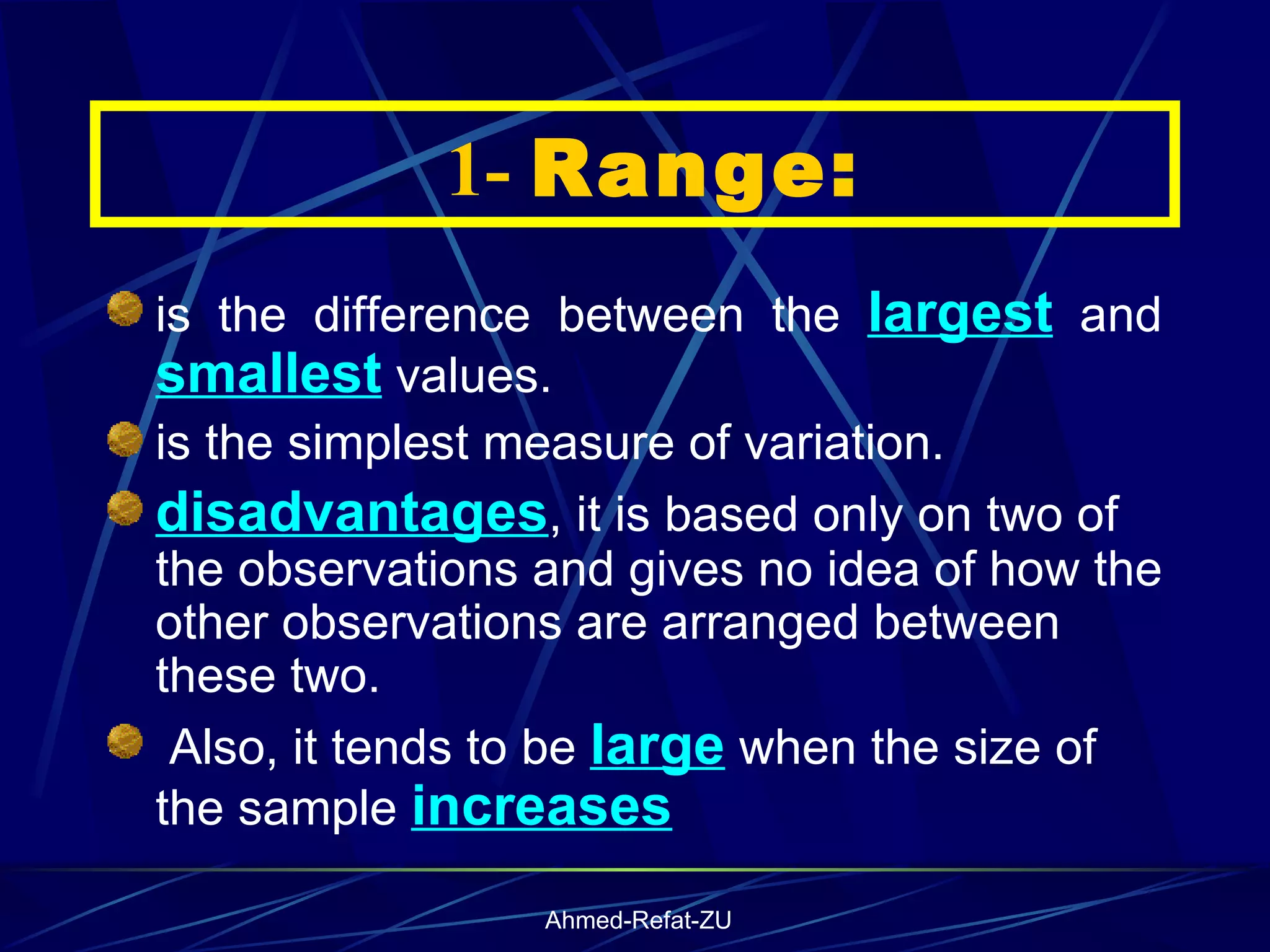    1-  Range: is the difference between the  largest  and  smallest  values.  is the simplest measure of variation. disadvantages , it is based only on two of the observations and gives no idea of how the other observations are arranged between these two. Also, it tends to be  large  when the size of the sample  increases   