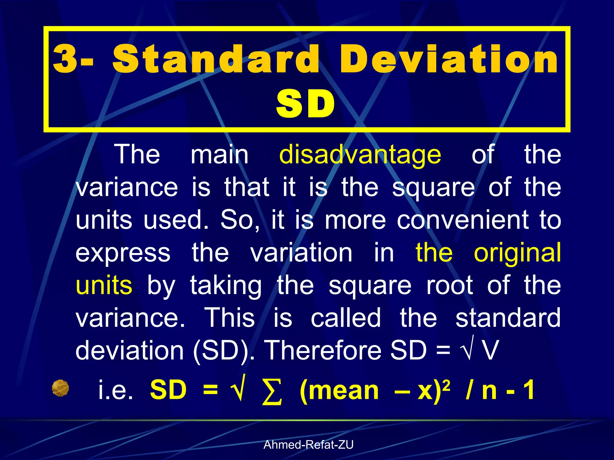 3- Standard Deviation  SD The main  disadvantage  of the variance is that it is the square of the units used. So, it is more convenient to express the variation in  the original units  by taking the square root of the variance. This is called the standard deviation (SD). Therefore SD = √ V  i.e.  SD  =   √   ∑   (mean  – x) 2   / n - 1 