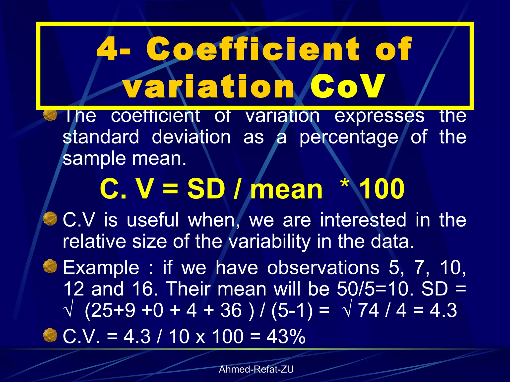 The coefficient of variation expresses the standard deviation as a percentage of the sample mean. C. V = SD / mean  *  100   C.V is useful when, we are interested in the relative size of the variability in the data.  Example : if we have observations 5, 7, 10, 12 and 16. Their mean will be 50/5=10. SD = √  (25+9 +0 + 4 + 36 ) / (5-1) =  √ 74 / 4 = 4.3 C.V. = 4.3 / 10 x 100 = 43% 4- Coefficient of variation  CoV 