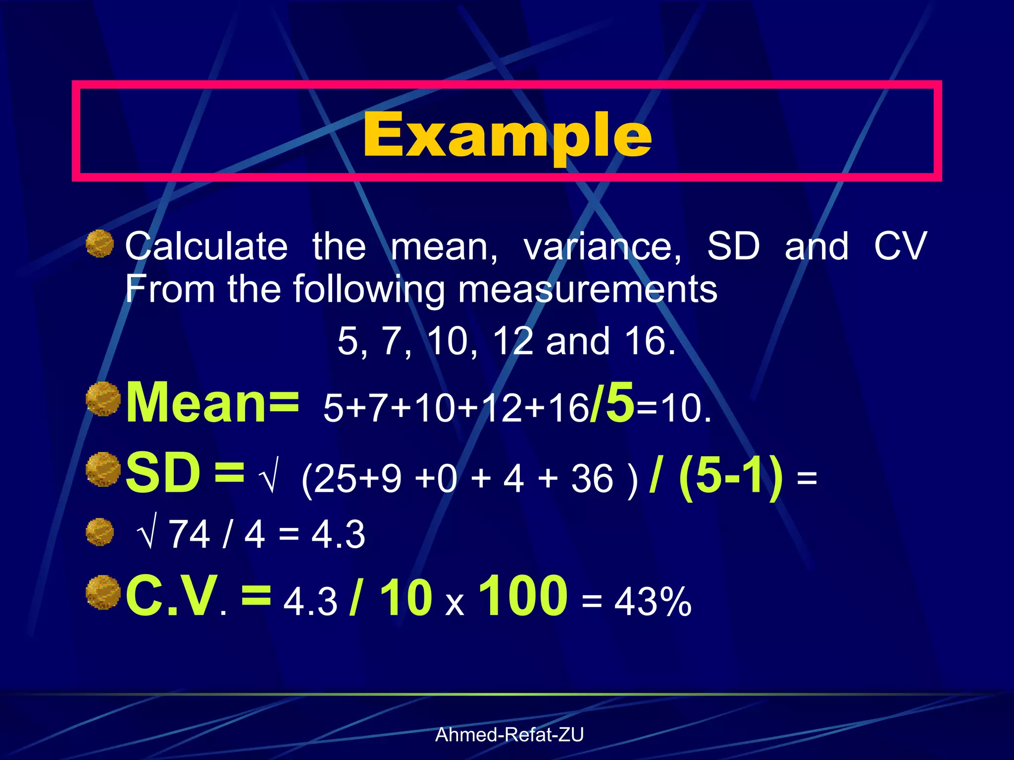 Example Calculate the mean, variance, SD and CV From the following measurements 5, 7, 10, 12 and 16.  Mean=   5+7+10+12+16 / 5 =10.  SD   =  √  (25+9 +0 + 4 + 36 )  / (5-1)  =  √  74 / 4 = 4.3 C.V .  =  4.3  / 10  x  100  = 43% 