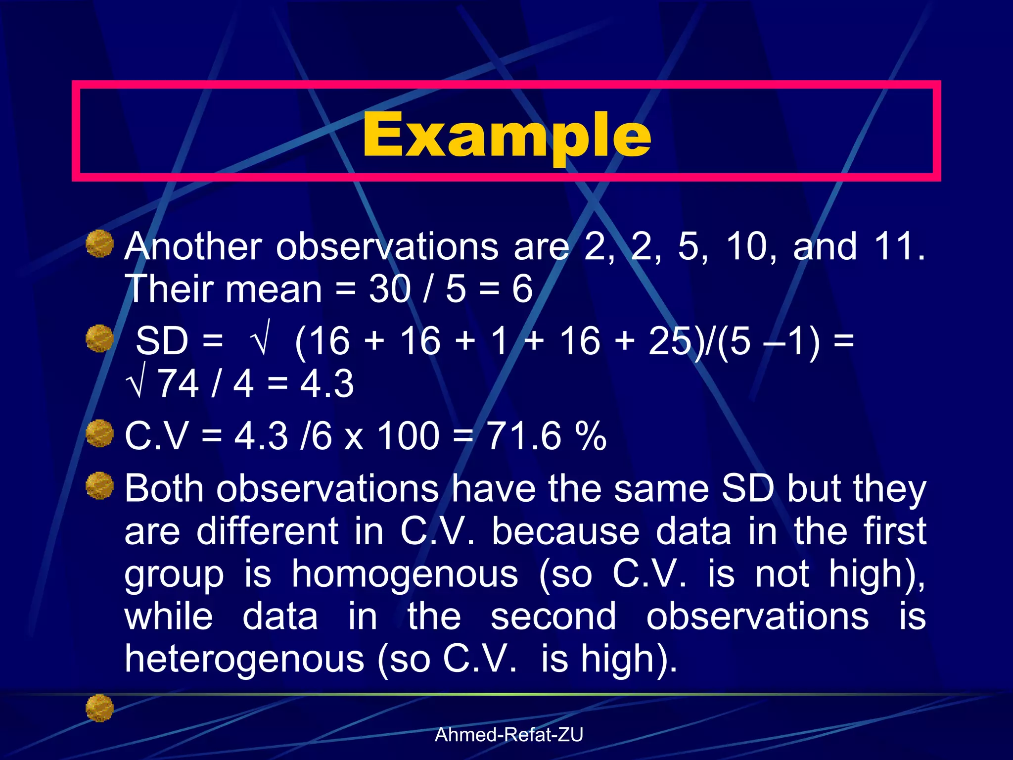 Another observations are 2, 2, 5, 10, and 11. Their mean = 30 / 5 = 6   SD =  √  (16 + 16 + 1 + 16 + 25)/(5 –1) =  √ 74 / 4 = 4.3  C.V = 4.3 /6 x 100 = 71.6 % Both observations have the same SD but they are different in C.V. because data in the first group is homogenous (so C.V. is not high), while data in the second observations is heterogenous (so C.V.  is high).   Example 