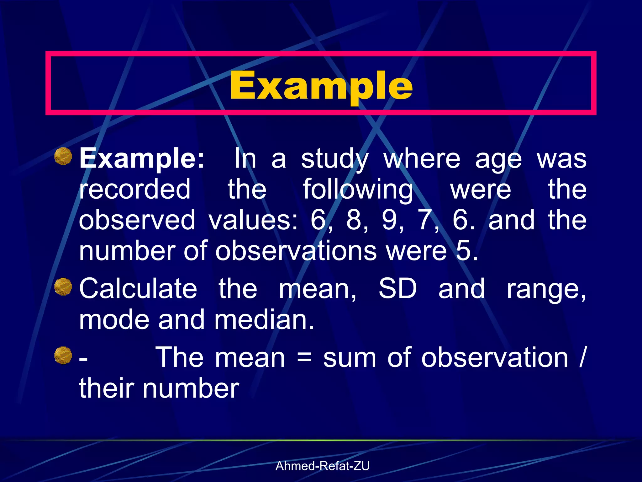 Example:  In a study where age was recorded the following were the observed values: 6, 8, 9, 7, 6. and the number of observations were 5. Calculate the mean, SD and range, mode and median. -           The mean = sum of observation / their number  Example 
