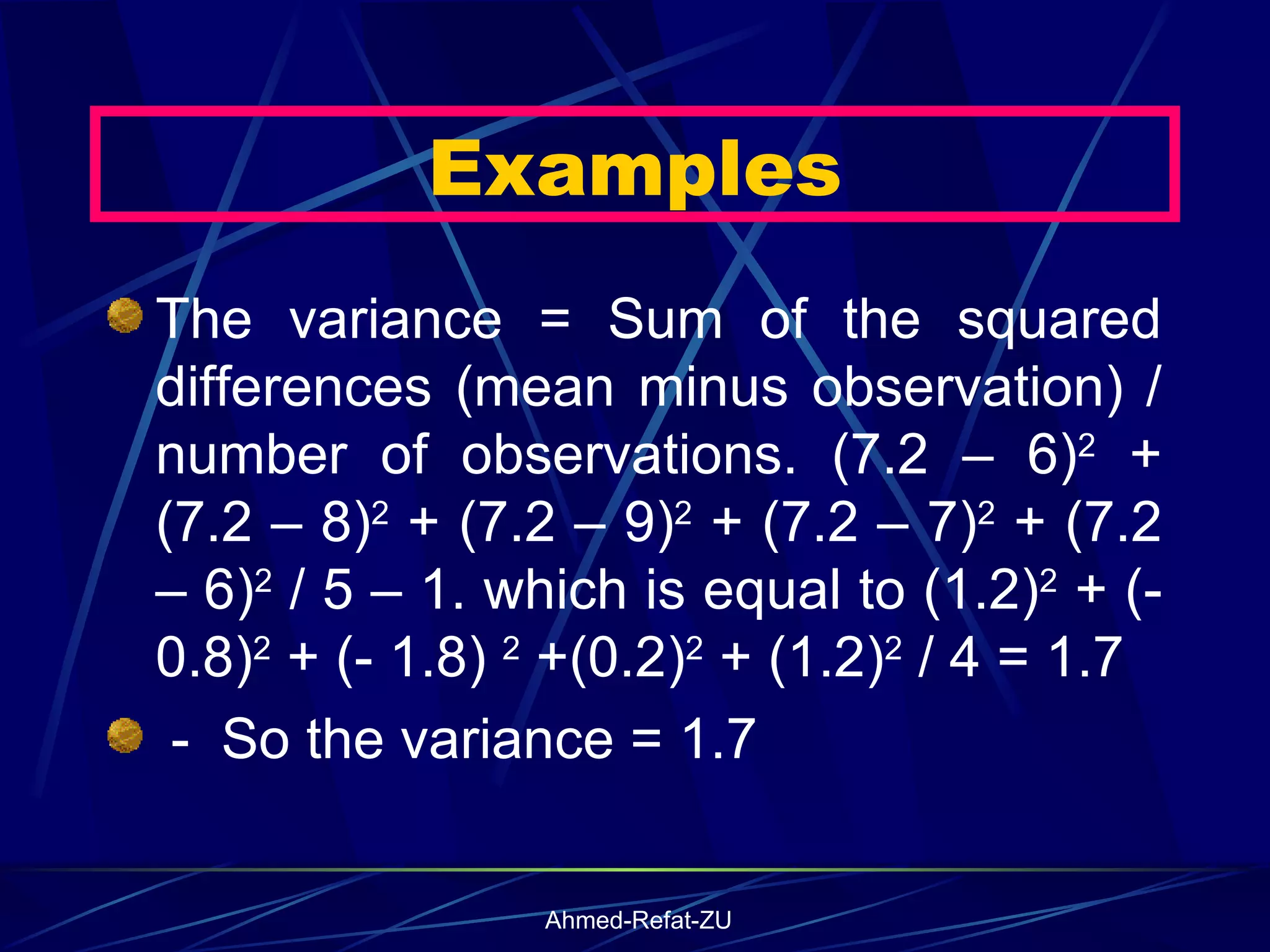 The variance = Sum of the squared differences (mean minus observation) / number of observations. (7.2 – 6) 2  + (7.2 – 8) 2  + (7.2 – 9) 2  + (7.2 – 7) 2  + (7.2 – 6) 2  / 5 – 1. which is equal to (1.2) 2  + (- 0.8) 2  + (- 1.8)  2  +(0.2) 2  + (1.2) 2  / 4 = 1.7  -  So the variance = 1.7 Examples 