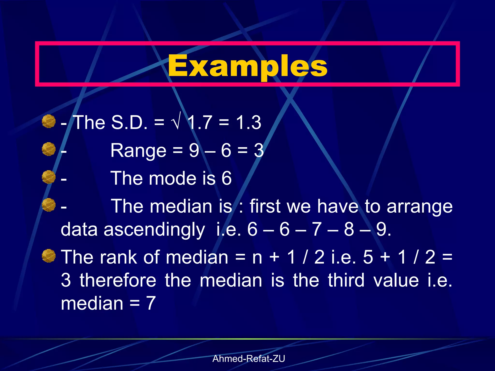 - The S.D. = √ 1.7 = 1.3 -           Range = 9 – 6 = 3  -           The mode is 6 -           The median is : first we have to arrange data ascendingly  i.e. 6 – 6 – 7 – 8 – 9. The rank of median = n + 1 / 2 i.e. 5 + 1 / 2 = 3 therefore the median is the third value i.e. median = 7 Examples 