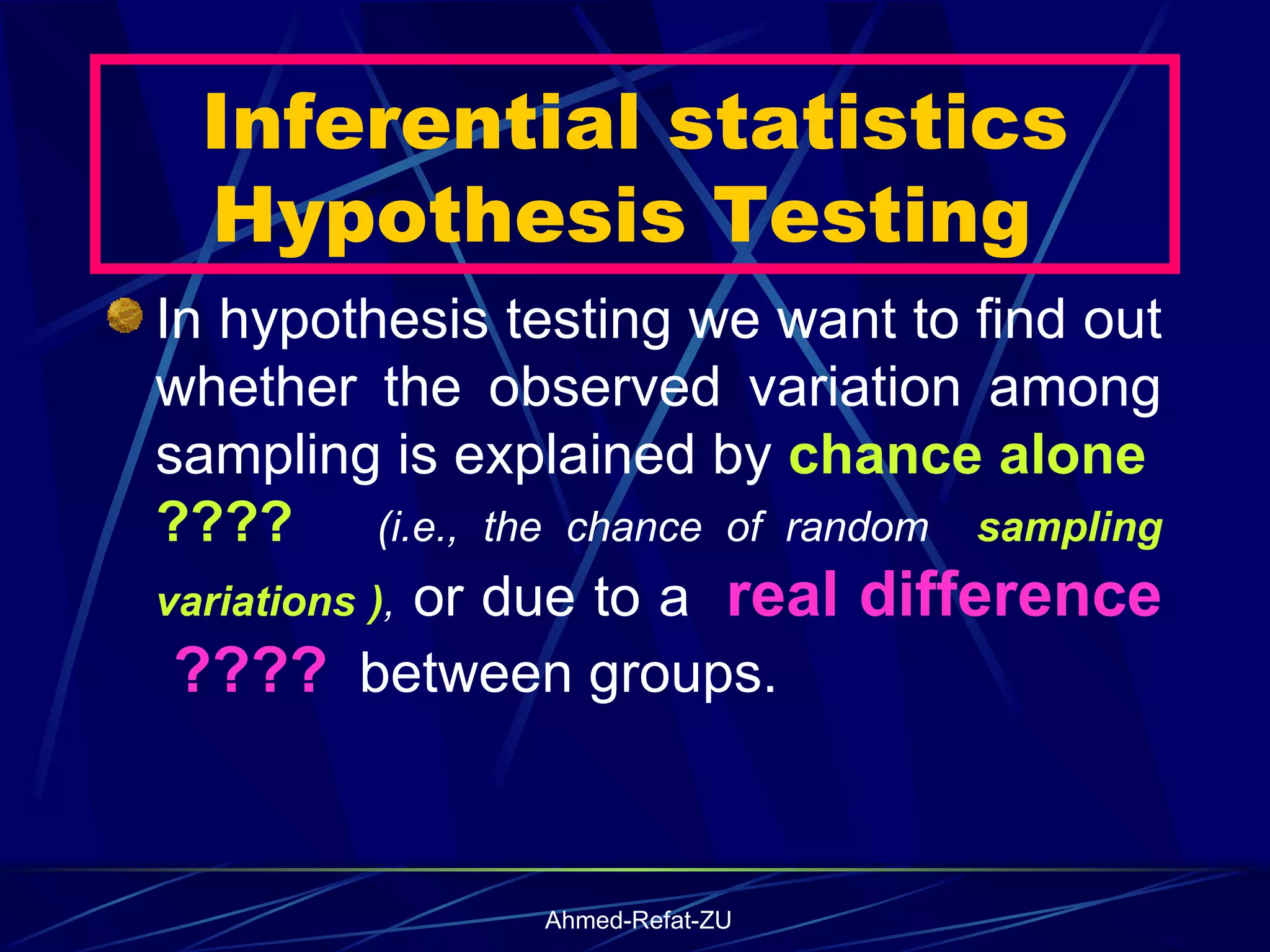 Inferential statistics Hypothesis Testing  In hypothesis testing we want to find out whether the observed variation among sampling is explained by  chance alone  ????   (i.e., the chance of random  sampling variations ) ,  or due to a  real difference  ????   between groups. 