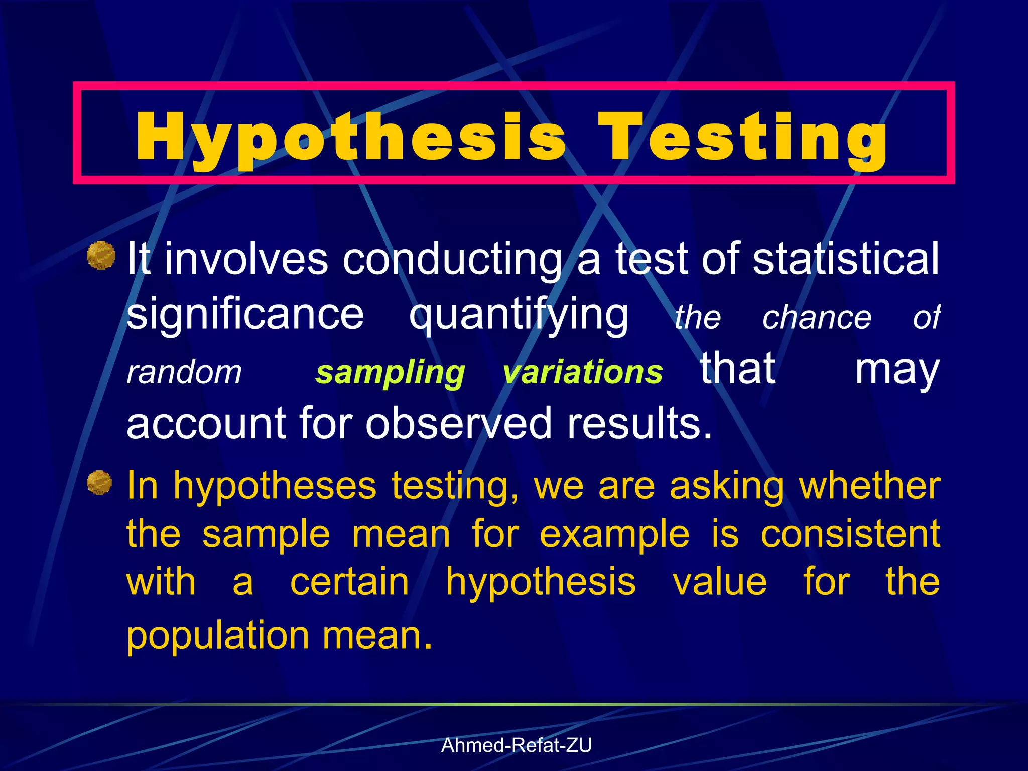Hypothesis Testing It involves conducting a test of statistical significance quantifying  the chance of random  sampling variations  that  may account for observed results.  In hypotheses testing, we are asking whether the sample mean for example is consistent with a certain hypothesis value for the population mean .  
