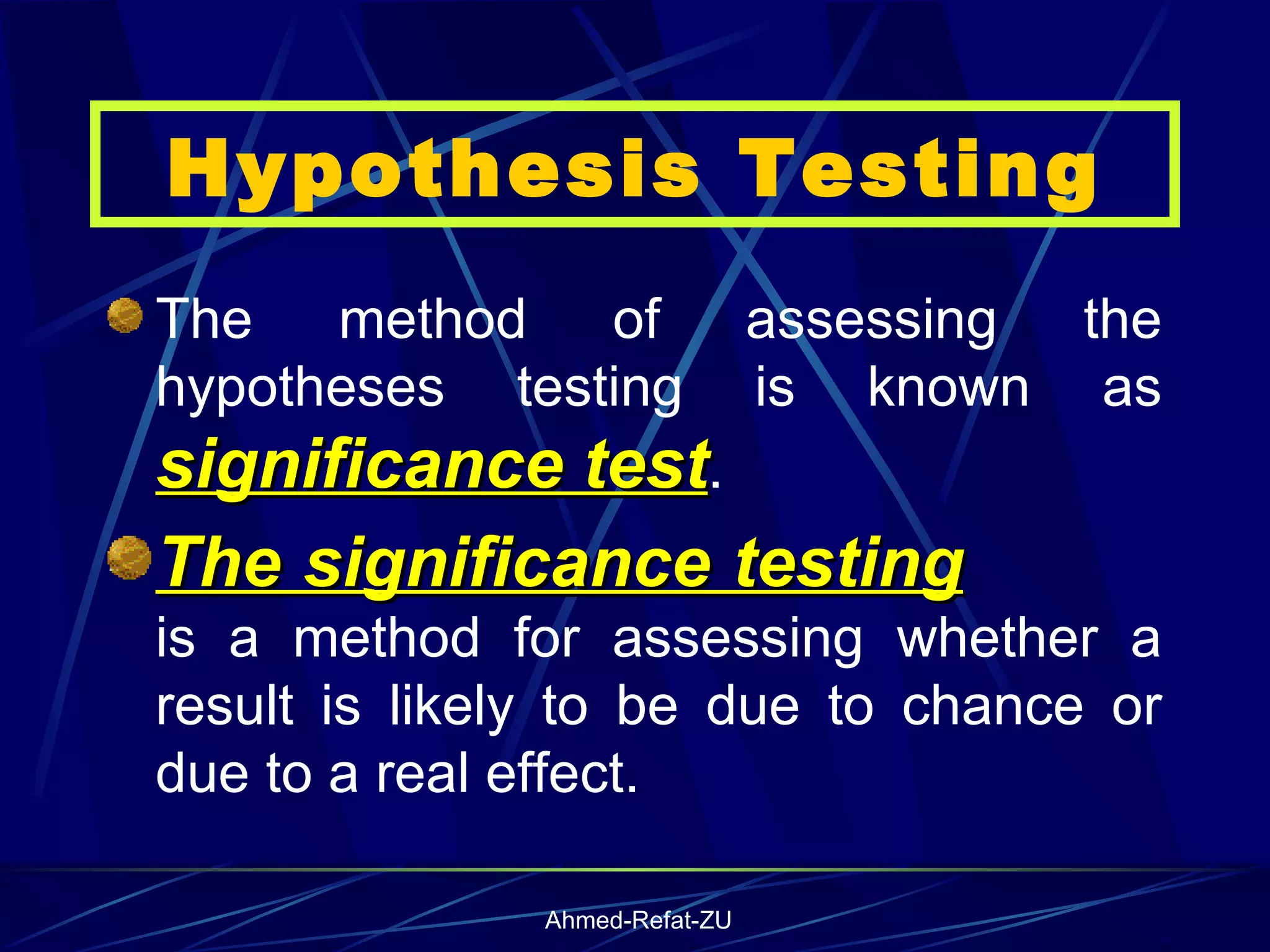 Hypothesis Testing The method of assessing the hypotheses testing is known as  significance test .  The significance testing   is a method for assessing whether a result is likely to be due to chance or due to a real effect .   