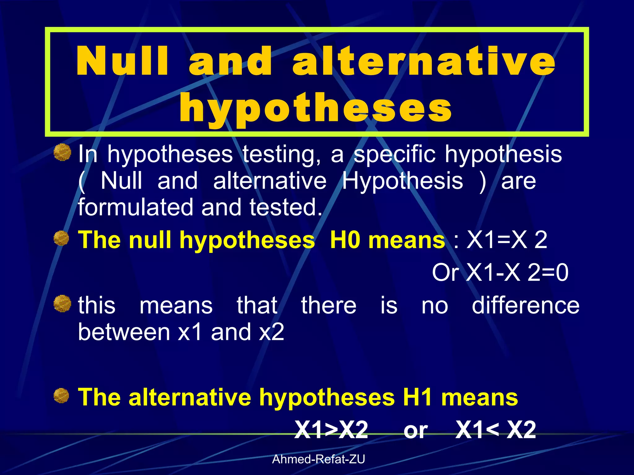 Null and alternative hypotheses In hypotheses testing, a specific hypothesis  ( Null and alternative Hypothesis ) are  formulated and tested.  The null hypotheses  H0 means  : X1=X 2  Or X1-X 2=0 this means that there is no difference between x1 and x2   The alternative hypotheses H1 means X1>X2  or  X1< X2 