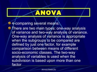 4-comparing several means: There are two main types: one-way analysis of variance and two-way analysis of variance. One-way analysis of variance is appropriate when the subgroups to be compared are defined by just one factor, for example comparison between means of different socio-economic classes. The two-way analysis of variables is used when the subdivision is based upon more than one factor   ANOVA 