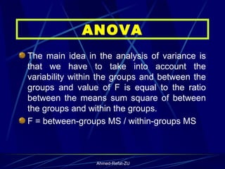 The main idea in the analysis of variance is that we have to take into account the variability within the groups and between the groups and value of F is equal to the ratio between the means sum square of between the groups and within the groups. F = between-groups MS / within-groups MS ANOVA 