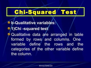 b-Qualitative variables: 1)Chi -squared test : Qualitative data are arranged in table formed by rows and columns. One  variable define the rows and the categories of the other variable define the column.  Chi-Squared  Test 