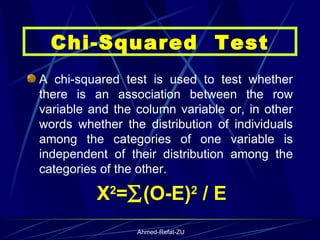 A chi-squared test is used to test whether there is an association between the row variable and the column variable or, in other words whether the distribution of individuals among the categories of one variable is independent of their distribution among the categories of the other.  X 2 =  (O-E) 2  / E Chi-Squared  Test 