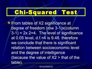 From tables of X2 significance at degree of freedom (row 3-1)x(column 3-1) = 2x 2=4.  The level of significance at 0.05 level, d.f.=4 is 9.48. therefore we conclude that there is significant relation between socioeconomic level and the degree of intelligence  (because the value of X2 > that of the table).   Chi-Squared  Test 